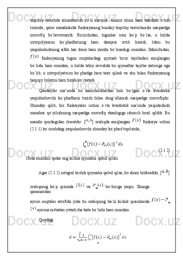 taqribiy   ravishda   almashtirish   yo`li   mavjud.   Ammo   shuni   ham   takidlab   o`tish
lozimki, qator masalalarda funksiyaning bunday taqribiy tasvirlanishi maqsadga
muvofiq   bo`lavermaydi.   Birinchidan,   tugunlar   soni   ko`p   bo`lsa,   u   holda
interpolyasion   ko`phadlarning   ham   darajasi   ortib   boradi,   lekin   bu
yaqinlashishning   sifati   har   doim  ham  yaxshi  bo`lmasligi   mumkin.  Ikkinchidan,
  funksiyaning   tugun   nuqtalardagi   qiymati   biror   tajribadan   aniqlangan
bo`lishi  ham   mumkin,  u holda  tabiy  ravishda  bu  qiymatlar   tajriba  xatosiga  ega
bo`lib,   u   interpolyatsion   ko`phadga   ham   tasir   qiladi   va   shu   bilan   funksiyaning
haqiqiy holatini ham buzib ko`rsatadi.
Qandaydir   ma’noda   bu   kamchiliklardan   holi   bo`lgan   o`rta   kvadratik
yaqinlashuvchi   ko`phadlarni   tuzish   bilan   shug`ullanish   maqsadga   muvofiqdir.
Shunday   qilib,   biz   funksiyalar   uchun   o`rta   kvadratik   ma’noda   yaqinlashish
masalasi   qo`yilishining   maqsadga   muvofiq   ekanligiga   ishonch   hosil   qildik.   Bu
masala   quydagidan   iboratdir:   [ ]   oraliqda   aniqlangan     funksiya   uchun
(2.1.1) ko`rinshdagi yaqinlashuvchi shunday ko`phad topilsinki,
(2.1.2)
ifoda mumkin qadar eng kichik qiymatni qabul qilsin.
Agar (2.1.2) integral kichik qiymatni qabul qilsa, bu shuni bildiradiki, [ ]
oraliqning  ko`p  qismida     va  
m   bir-biriga  yaqin.  Shunga  
qaramasdan
ayrim   nuqtalar   atrofida   yoki   bu   oraliqning   ba’zi   kichik   qisimlarida  
m
 ayirma nisbatan yetarlicha kata bo`lishi ham mumkin.
Quydagi
4 