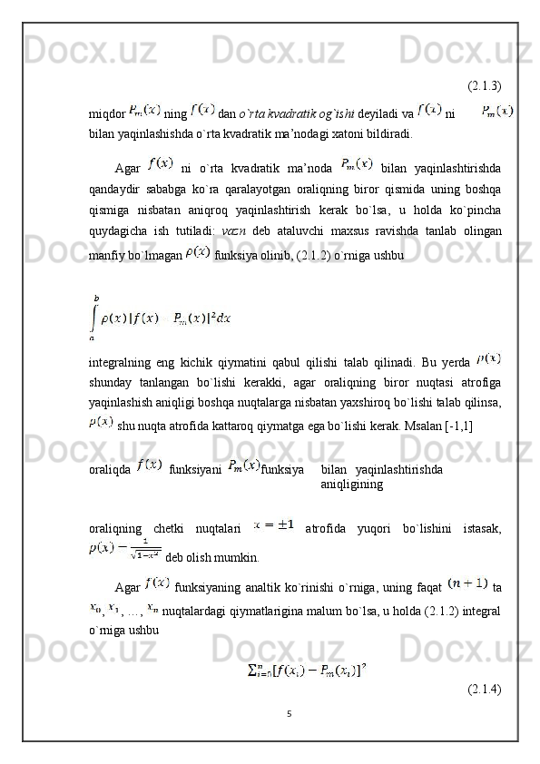 (2.1.3)
miqdor  ning  dan  o`rta kvadratik og`ishi  deyiladi va   ni 
bilan yaqinlashishda o`rta kvadratik ma’nodagi xatoni bildiradi.
Agar     ni   o`rta   kvadratik   ma’noda     bilan   yaqinlashtirishda
qandaydir   sababga   ko`ra   qaralayotgan   oraliqning   biror   qismida   uning   boshqa
qismiga   nisbatan   aniqroq   yaqinlashtirish   kerak   bo`lsa,   u   holda   ko`pincha
quydagicha   ish   tutiladi:   vazn   deb   ataluvchi   maxsus   ravishda   tanlab   olingan
manfiy bo`lmagan   funksiya olinib, (2.1.2) o`rniga ushbu
integralning   eng   kichik   qiymatini   qabul   qilishi   talab   qilinadi.   Bu   yerda  
shunday   tanlangan   bo`lishi   kerakki,   agar   oraliqning   biror   nuqtasi   atrofiga
yaqinlashish aniqligi boshqa nuqtalarga nisbatan yaxshiroq bo`lishi talab qilinsa,
 shu nuqta atrofida kattaroq qiymatga ega bo`lishi kerak. Msalan [-1,1]
oraliqda     funksiyani   funksiya bilan yaqinlashtirishda
aniqligining
oraliqning   chetki   nuqtalari     atrofida   yuqori   bo`lishini   istasak,
 deb olish mumkin.
Agar     funksiyaning   analtik   ko`rinishi   o`rniga,   uning   faqat     ta
, , …,   nuqtalardagi qiymatlarigina malum bo`lsa, u holda (2.1.2) integral
o`rniga ushbu
(2.1.4)
5 