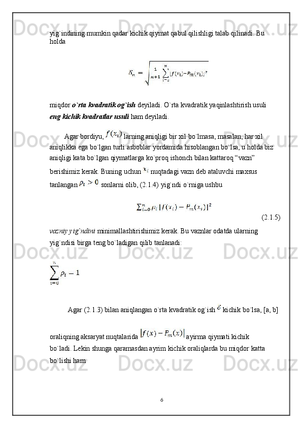 yig`indining mumkin qadar kichik qiymat qabul qilishligi talab qilinadi. Bu 
holda
miqdor  o`rta kvadratik og`ish  deyiladi. O`rta kvadratik yaqinlashtirish usuli 
eng   kichik kvadratlar usuli  ham deyiladi.
Agar bordiyu,   larning aniqligi bir xil bo`lmasa, masalan, har xil 
aniqlikka ega bo`lgan turli asboblar yordamida hisoblangan bo`lsa, u holda biz 
aniqligi kata bo`lgan qiymatlarga ko`proq ishonch bilan kattaroq “vazn” 
berishimiz kerak. Buning uchun   nuqtadagi vazn deb ataluvchi maxsus 
tanlangan   sonlarni olib, (2.1.4) yig`ndi o`rniga ushbu
(2.1.5)
vazniy yig`ndini  minimallashtirishimiz kerak. Bu vaznlar odatda ularning 
yig`ndisi   birga teng bo`ladigan qilib tanlanadi:
Agar (2.1.3) bilan aniqlangan o`rta kvadratik og`ish   kichik bo`lsa, [a, b]
oraliqning aksaryat nuqtalarida   ayirma qiymati kichik 
bo`ladi. Lekin shunga qaramasdan ayrim kichik oraliqlarda bu miqdor katta 
bo`lishi ham
6 
