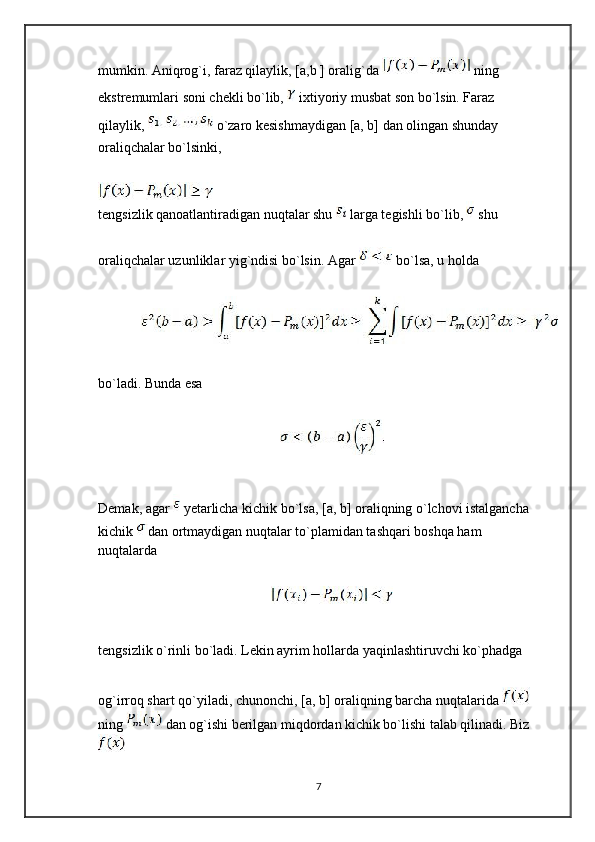 mumkin. Aniqrog`i, faraz qilaylik, [a,b ] oralig`da   ning 
ekstremumlari soni chekli bo`lib,   ixtiyoriy musbat son bo`lsin. Faraz 
qilaylik,   o`zaro kesishmaydigan [a, b] dan olingan shunday 
oraliqchalar bo`lsinki,
tengsizlik qanoatlantiradigan nuqtalar shu   larga tegishli bo`lib,   shu
oraliqchalar uzunliklar yig`ndisi bo`lsin. Agar   bo`lsa, u holda
bo`ladi. Bunda esa
Demak, agar   yetarlicha kichik bo`lsa, [a, b] oraliqning o`lchovi istalgancha 
kichik  dan ortmaydigan nuqtalar to`plamidan tashqari boshqa ham 
nuqtalarda
tengsizlik o`rinli bo`ladi. Lekin ayrim hollarda yaqinlashtiruvchi ko`phadga
og`irroq shart qo`yiladi, chunonchi, [a, b] oraliqning barcha nuqtalarida   
ning   dan og`ishi berilgan miqdordan kichik bo`lishi talab qilinadi. Biz
7 