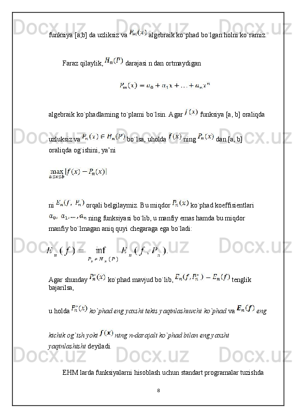 funksiya [a,b] da uzliksiz va   algebraik ko`phad bo`lgan holni ko`ramiz.
Faraz qilaylik,   darajasi n dan ortmaydigan
algebraik ko`phadlarning to`plami bo`lsin. Agar   funksiya [a, b] oraliqda
uzluksiz va   bo`lsa, uholda   ning   dan [a, b] 
oraliqda og`ishini, ya’ni
ni   orqali belgilaymiz. Bu miqdor   ko`phad koeffisientlari
 ning funksiyasi bo`lib, u manfiy emas hamda bu miqdor 
manfiy bo`lmagan aniq quyi chegaraga ega bo`ladi:
Agar shunday   ko`phad mavjud bo`lib,   tenglik 
bajarilsa,
u holda   ko`phad eng yaxshi tekis yaqinlashuvchi ko`phad  va   eng
kichik og`ish yoki   ning n-darajali ko`phad bilan eng yaxshi 
yaqinlashishi  deyiladi.
EHM larda funksiyalarni hisoblash uchun standart programalar tuzishda
8 