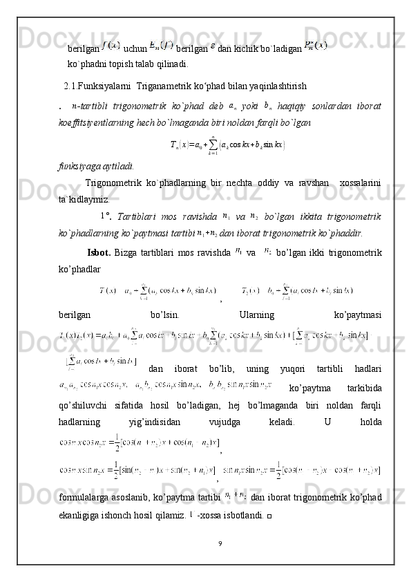 berilgan   uchun   berilgan   dan kichik bo`ladigan   
ko`phadni topish talab qilinadi.
  2.1.Funksiyalarni  Triganametrik ko phad bilan yaqinlashtirish ʻ
.    	
n -tartibli   trigonometrik   ko`phad   deb  	an   yoki  	bn   haqiqiy   sonlardan   iborat
koeffitsiyentlarning hech bo`lmaganda biri noldan farqli bo`lgan	
Tn(x)=	a0+∑k=1
n	
(akcos	kx	+bksin	kx	)
funksiyaga aytiladi.
          Trigonometrik   ko`phadlarning   bir   nechta   oddiy   va   ravshan     xossalarini
ta`kidlaymiz.
             	
1° .   Tartiblari   mos   ravishda   n
1   va  	n2   bo`lgan   ikkita   trigonometrik
ko`phadlarning ko`paytmasi tartibi 	
n1+n2  dan iborat trigonometrik ko`phaddir.  
                   
Isbot.   Bizga   tartiblari   mos   ravishda     va       bo’lgan   ikki   trigonometrik
ko’phadlar 
 ,        
berilgan   bo’lsin.   Ularning   ko’paytmasi
  dan   iborat   bo’lib,   uning   yuqori   tartibli   hadlari
  ko’paytma   tarkibida
qo’shiluvchi   sifatida   hosil   bo’ladigan,   hej   bo’lmaganda   biri   noldan   farqli
hadlarning   yig’indisidan   vujudga   keladi.   U   holda
,
,  
formulalarga asoslanib, ko’paytma tartibi     dan iborat trigonometrik ko’phad
ekanligiga ishonch hosil qilamiz.  -xossa isbotlandi. □
9 