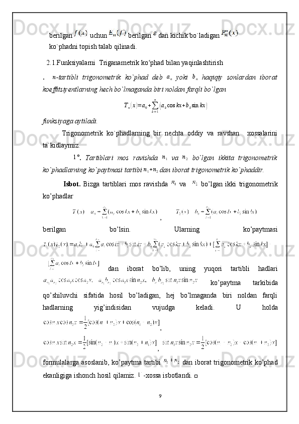 berilgan   uchun   berilgan   dan kichik bo`ladigan   
ko`phadni topish talab qilinadi.
  2.1.Funksiyalarni  Triganametrik ko phad bilan yaqinlashtirish ʻ
.    	
n -tartibli   trigonometrik   ko`phad   deb  	an   yoki  	bn   haqiqiy   sonlardan   iborat
koeffitsiyentlarning hech bo`lmaganda biri noldan farqli bo`lgan	
Tn(x)=	a0+∑k=1
n	
(akcos	kx	+bksin	kx	)
funksiyaga aytiladi.
          Trigonometrik   ko`phadlarning   bir   nechta   oddiy   va   ravshan     xossalarini
ta`kidlaymiz.
             	
1° .   Tartiblari   mos   ravishda   n
1   va  	n2   bo`lgan   ikkita   trigonometrik
ko`phadlarning ko`paytmasi tartibi 	
n1+n2  dan iborat trigonometrik ko`phaddir.  
                   
Isbot.   Bizga   tartiblari   mos   ravishda     va       bo’lgan   ikki   trigonometrik
ko’phadlar 
 ,        
berilgan   bo’lsin.   Ularning   ko’paytmasi
  dan   iborat   bo’lib,   uning   yuqori   tartibli   hadlari
  ko’paytma   tarkibida
qo’shiluvchi   sifatida   hosil   bo’ladigan,   hej   bo’lmaganda   biri   noldan   farqli
hadlarning   yig’indisidan   vujudga   keladi.   U   holda
,
,  
formulalarga asoslanib, ko’paytma tartibi     dan iborat trigonometrik ko’phad
ekanligiga ishonch hosil qilamiz.  -xossa isbotlandi. □
9