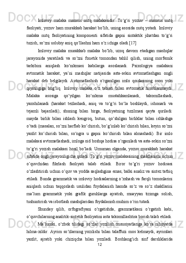 Imloviy   malaka   maxsus   nutq   malakasidir.   To g ri   yozuv   –   maxsus   nutqʻ ʻ
faoliyati; yozuv ham murakkab harakat bo lib, uning asosida nutq yotadi. Imloviy	
ʻ
malaka   nutq   faoliyatining   komponenti   sifatida   gapni   sintaktik   jihatdan   to g ri	
ʻ ʻ
tuzish, so zni uslubiy aniq qo llashni ham o z ichiga oladi.[17]	
ʻ ʻ ʻ
Imloviy   malaka   murakkab   malaka   bo lib,   uzoq   davom   etadigan   mashqlar	
ʻ
jarayonida   yaratiladi   va   so zni   fonetik   tomondan   tahlil   qilish,   uning   morfemik	
ʻ
tarkibini   aniqlash   ko nikmasi   kabilarga   asoslanadi.   Psixologiya   malakani	
ʻ
avtomatik   harakat,   ya’ni   mashqlar   natijasida   asta-sekin   avtomatlashgan   ongli
harakat   deb   belgilaydi.   Avtomatlashish   o rganilgan   imlo   qoidasining   oson   yoki	
ʻ
qiyinligiga   bog liq.   Imloviy   malaka   o z   tabiati   bilan   avtomatik   hisoblanmaydi.	
ʻ ʻ
Malaka   asosiga   qo yilgan   ko nikma   mustahkamlanadi,   takomillashadi,	
ʻ ʻ
yaxshilanadi   (harakat   tezlashadi,   aniq   va   to g ri   bo la   boshlaydi,   ishonarli   va	
ʻ ʻ ʻ
tejamli   bajariladi);   shuning   bilan   birga,   faoliyatning   tuzilmasi   qayta   quriladi:
mayda   birlik   bilan   ishlash   kengroq,   butun,   qo shilgan   birliklar   bilan   ishlashga	
ʻ
o tadi (masalan, so zni harflab ko chirish, bo g inlab ko chirish bilan, keyin so zni	
ʻ ʻ ʻ ʻ ʻ ʻ ʻ
yaxlit   ko chirish   bilan,   so ngra   u   gapni   ko chirish   bilan   almashadi).   Bir   imlo	
ʻ ʻ ʻ
malakasi avtomatlashadi, imloga oid boshqa hodisa o rganiladi va asta-sekin so zni	
ʻ ʻ
to g ri  yozish malakasi  hosil  bo ladi. Umuman olganda, yozuv murakkab harakat	
ʻ ʻ ʻ
sifatida ongli jarayonligicha qoladi. To g ri yozuv malakasining shakllanishi uchun	
ʻ ʻ
o quvchidan   fikrlash   faoliyati   talab   etiladi.   Biror   to g ri   yozuv   hodisasi	
ʻ ʻ ʻ
o zlashtirish uchun o quv va yodda saqlashgina emas, balki analiz va sintez tatbiq
ʻ ʻ
etiladi. Bunda grammatik va imloviy hodisalarning o xshash va farqli tomonlarini	
ʻ
aniqlash   uchun   taqqoslash   usulidan   foydalanish   hamda   so z   va   so z   shakllarini	
ʻ ʻ
ma’lum   grammatik   yoki   grafik   guruhlarga   ajratish,   muayyan   tizimga   solish,
tushuntirish va isbotlash mashqlaridan foydalanish muhim o rin tutadi.
ʻ
Shunday   qilib,   orfografiyani   o rgatishda,   grammatikani   o rgatish   kabi,	
ʻ ʻ
o quvchilarning analitik-sintetik faoliyatini asta takomillashtira borish talab etiladi.	
ʻ
Ma’lumki,   o zbek   tilidagi   so zlar   yozilish   xususiyatlariga   ko ra   nihoyatda	
ʻ ʻ ʻ
hilma-xildir.   Ayrim   so zlarning   yozilishi   bilan   talaffuzi   mos   kelmaydi,   ayrimlari	
ʻ
yaxlit,   ajratib   yoki   chiziqcha   bilan   yoziladi.   Boshlang ich   sinf   darsliklarida	
ʻ
12 