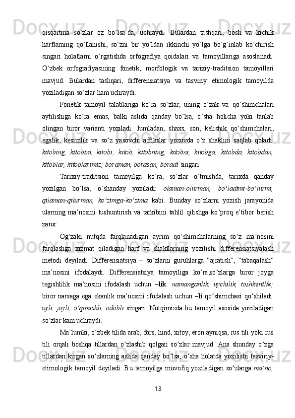 qisqartma   so zlar   oz   bo lsa-da,   uchraydi.   Bulardan   tashqari,   bosh   va   kichikʻ ʻ
harflarning   qo llanishi,   so zni   bir   yo ldan   ikkinchi   yo lga   bo g inlab   ko chirish
ʻ ʻ ʻ ʻ ʻ ʻ ʻ
singari   holatlarni   o rgatishda   orfografiya   qoidalari   va   tamoyillariga   asoslanadi.	
ʻ
O zbek   orfografiyasining   fonetik,   morfologik   va   tarixiy-traditsion   tamoyillari	
ʻ
mavjud.   Bulardan   tashqari,   differensiatsiya   va   tasviriy   etimologik   tamoyilda
yoziladigan so zlar ham uchraydi.	
ʻ
Fonetik   tamoyil   talablariga   ko ra   so zlar,   uning   o zak   va   qo shimchalari	
ʻ ʻ ʻ ʻ
aytilishiga   ko ra   emas,   balki   aslida   qanday   bo lsa,   o sha   holicha   yoki   tanlab	
ʻ ʻ ʻ
olingan   biror   varianti   yoziladi.   Jumladan,   shaxs,   son,   kelishik   qo shimchalari,	
ʻ
egalik,   kesimlik   va   so z   yasovchi   affikslar   yozuvda   o z   shaklini   saqlab   qoladi:	
ʻ ʻ
kitobing,   kitobim,   kitobi;   kitob,   kitobning,   kitobni,   kitobga,   kitobda,   kitobdan,
kitoblar, kitoblarimiz; boraman, borasan, boradi  singari.
Tarixiy-traditsion   tamoyilga   ko ra,   so zlar   o tmishda,   tarixda   qanday	
ʻ ʻ ʻ
yozilgan   bo lsa,   o shanday   yoziladi:  	
ʻ ʻ olaman-olurman,   bo ladimi-bo lurmi,	ʻ ʻ
qilaman-qilurman,   ko zimga-ko zima	
ʻ ʻ   kabi.   Bunday   so zlarni   yozish   jarayonida	ʻ
ularning   ma’nosini   tushuntirish   va   tarkibini   tahlil   qilishga   ko proq   e’tibor   berish	
ʻ
zarur.
Og zaki   nutqda   farqlanadigan   ayrim   qo shimchalarning   so z   ma’nosini	
ʻ ʻ ʻ
farqlashga   xizmat   qiladigan   harf   va   shakllarning   yozilishi   differensiatsiyalash
metodi   deyiladi.   Differensiatsiya   –   so zlarni   guruhlarga   ”ajratish”,   ”tabaqalash”	
ʻ
ma’nosini   ifodalaydi.   Differensiatsiya   tamoyiliga   ko ra,so zlarga   biror   joyga	
ʻ ʻ
tegishlilik   ma’nosini   ifodalash   uchun   –lik :   namanganlik,   uychilik,   toshkentlik;
biror   narsaga   ega   ekanlik   ma’nosini   ifodalash   uchun   –li   qo shimchasi   qo shiladi:	
ʻ ʻ
uyli,   joyli,   o qimishli,   odobli	
ʻ   singari.   Nutqimizda   bu   tamoyil   asosida   yoziladigan
so zlar kam uchraydi.	
ʻ
Ma’lumki, o zbek tilida arab, fors, hind, xitoy, eron ayniqsa, rus tili yoki rus	
ʻ
tili   orqali   boshqa   tillardan   o zlashib   qolgan   so zlar   mavjud.   Ana   shunday   o zga	
ʻ ʻ ʻ
tillardan  kirgan  so zlarning  aslida   qanday  bo lsa,  o sha  holatda  yozilishi   tasviriy-	
ʻ ʻ ʻ
etimologik tamoyil  deyiladi. Bu tamoyilga muvofiq yoziladigan so zlarga  	
ʻ ma’no,
13 