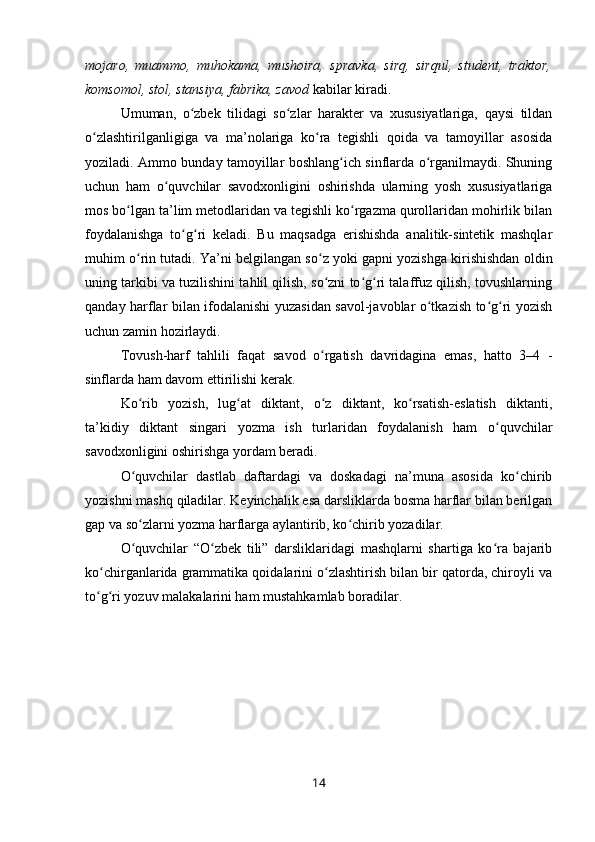 mojaro,   muammo,   muhokama,   mushoira,   spravka,   sirq,   sirqul,   student,   traktor,
komsomol, stol, stansiya, fabrika, zavod  kabilar kiradi. 
Umuman,   o zbek   tilidagi   so zlar   harakter   va   xususiyatlariga,   qaysi   tildanʻ ʻ
o zlashtirilganligiga   va   ma’nolariga   ko ra   tegishli   qoida   va   tamoyillar   asosida	
ʻ ʻ
yoziladi. Ammo bunday tamoyillar boshlang ich sinflarda o rganilmaydi. Shuning	
ʻ ʻ
uchun   ham   o quvchilar   savodxonligini   oshirishda   ularning   yosh   xususiyatlariga	
ʻ
mos bo lgan ta’lim metodlaridan va tegishli ko rgazma qurollaridan mohirlik bilan	
ʻ ʻ
foydalanishga   to g ri   keladi.   Bu   maqsadga   erishishda   analitik-sintetik   mashqlar	
ʻ ʻ
muhim o rin tutadi. Ya’ni belgilangan so z yoki gapni yozishga kirishishdan oldin	
ʻ ʻ
uning tarkibi va tuzilishini tahlil qilish, so zni to g ri talaffuz qilish, tovushlarning	
ʻ ʻ ʻ
qanday harflar bilan ifodalanishi yuzasidan savol-javoblar o tkazish to g ri yozish	
ʻ ʻ ʻ
uchun zamin hozirlaydi.
Tovush-harf   tahlili   faqat   savod   o rgatish   davridagina   emas,   hatto   3–4   -	
ʻ
sinflarda ham davom ettirilishi kerak.
Ko rib   yozish,   lug at   diktant,   o z   diktant,   ko rsatish-eslatish   diktanti,	
ʻ ʻ ʻ ʻ
ta’kidiy   diktant   singari   yozma   ish   turlaridan   foydalanish   ham   o quvchilar	
ʻ
savodxonligini oshirishga yordam beradi.
O quvchilar   dastlab   daftardagi   va   doskadagi   na’muna   asosida   ko chirib	
ʻ ʻ
yozishni mashq qiladilar. Keyinchalik esa darsliklarda bosma harflar bilan berilgan
gap va so zlarni yozma harflarga aylantirib, ko chirib yozadilar.
ʻ ʻ
O quvchilar   “O zbek   tili”   darsliklaridagi   mashqlarni   shartiga   ko ra   bajarib
ʻ ʻ ʻ
ko chirganlarida grammatika qoidalarini o zlashtirish bilan bir qatorda, chiroyli va	
ʻ ʻ
to g ri yozuv malakalarini ham mustahkamlab boradilar.
ʻ ʻ
14 