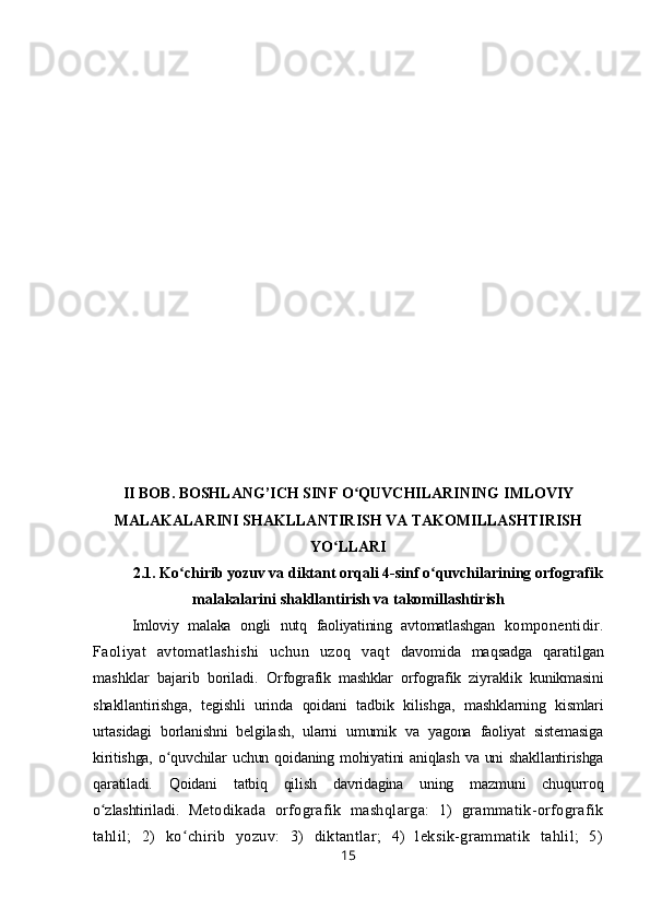 II   BOB . BOSHLANG’ICH SINF  O QUVCHILARINING ʻ IMLOVIY
MALAKALARINI SHAKLLANTIRISH VA TAKOMILLASHTIRISH
YO LLARI	
ʻ
2.1.  Ko chirib yozuv va diktant orqali 4-sinf o quvchilarining orfografik	
ʻ ʻ
malakalarini shakllantirish va takomillashtirish
Imloviy   malaka   ongli   nutq   faoliyatining   avtomatlashgan   komponentidir.
Faoliyat   avtomatlashishi   uchun   uzoq   vaqt   davomida   maqsadga   qaratilgan
mashklar   bajarib   boriladi.   Orfografik   mashklar   orfografik   ziyraklik   kunikmasini
shakllantirishga,   tegishli   urinda   qoidani   tadbik   kilishga,   mashklarning   kismlari
urtasidagi   borlanishni   belgilash,   ularni   umumik   va   yagona   faoliyat   sistemasiga
kiritishga,  o quvchilar  uchun qoidaning mohiyatini  aniqlash  va uni  shakllantirishga	
ʻ
qaratiladi.   Qoidani   tatbiq   qilish   davridagina   uning   mazmuni   chuqurroq
o zlashtiriladi.	
ʻ   Metodikada   orfografik   mashqlarga:   1)   grammatik-orfografik
tahlil;   2)   ko chirib   yozuv:   3)   diktantlar;   4)   leksik-grammatik   tahlil;   5)	
ʻ
15