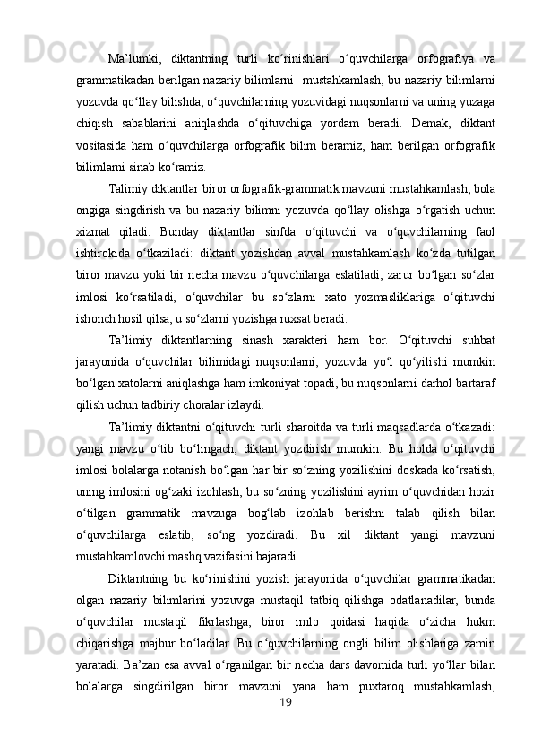 Ma’lumki,   diktantning   turli   ko rinishlari   o quvchilarga  ʻ ʻ о rf о grafiya   va
grammatikadan b е rilgan   nazariy bilimlarni     mustahkamlash,   bu nazariy   bilimlarni
yozuvda qo llay 	
ʻ bilishda,  o quvchilarning 	ʻ yozuvidagi  nuq s о nlarni va uning yuzaga
chiqish   sabablarini   aniqlashda   o qituvchiga  	
ʻ yordam   b е radi.   D е mak,   diktant
v о sitasida   ham   o quvchilarga  	
ʻ о rf о grafik   bilim   b е ramiz,   ham   b е rilgan   о rf о grafik
bilimlarni sinab  ko ramiz.
ʻ
Talimiy diktantlar bir о r  о rf о grafik-grammatik mavzuni  mustahkamlash,  b о la
о ngiga   singdirish   va   bu   nazariy   bilimni   yozuvda   qo llay  	
ʻ о lishga   o rgatish  	ʻ uchun
х izmat   qi ladi.   Bunday   diktantlar   sinfda   o qituvchi  	
ʻ va   o quvchilarning  	ʻ fa о l
ishtir о kida   o tkaziladi:  	
ʻ diktant   yozishdan   avval   mustahkamlash   ko zda  	ʻ tutilgan
bir о r   mavzu   yoki   bir   n е cha   mavzu   o quvchilarga  	
ʻ eslatiladi,   zarur   bo lgan   so zlar	ʻ ʻ
iml о si   ko rsatiladi,   o quvchilar  	
ʻ ʻ bu   so z	ʻ larni   х at о   yozmasliklariga   o qituvchi	ʻ
ish о nch  h о sil qil sa, u  so zlarni 	
ʻ yozishga ru х sat b е radi.
Ta’limiy   diktantlarning   sinash   х arakt е ri   ham   b о r.   O qituvchi   suhbat	
ʻ
jarayonida   o quvchilar  	
ʻ bilimidagi   nuq s о nlarni,   yozuvda   yo l   qo yilishi  	ʻ ʻ mumkin
bo lgan 	
ʻ х at о larni  aniqlashga ham  imk о niyat t о padi, bu  nuqs о nlarn i  darh о l  bartaraf
qilish  uchun tadbiriy ch о ralar izlaydi.
Ta’limiy diktantni   o qituvchi  	
ʻ turli shar о itda va turli   maqsadlarda o tkazadi:	ʻ
yangi   mavzu   o tib   bo lingach,  	
ʻ ʻ diktant   yozdirish   mumkin.   Bu   h о lda   o qituvchi	ʻ
iml о si  b о lalarga  n о tanish   bo lgan  har  	
ʻ bir   so zning  	ʻ yozilishini  d о skada   ko rsatish,	ʻ
uning  iml о sini   о g zaki  	
ʻ iz о hlash,   bu  so zning  yozilishini  ayrim  	ʻ o quvchidan   h	ʻ о zir
o tilgan	
ʻ   grammatik   mavzuga   b о g lab   iz	ʻ о hlab   b е rishni   talab   qilish   bilan
o quvchilarga  	
ʻ eslatib,   so ng  	ʻ yozdiradi.   Bu   х il   dik tant   yangi   mavzuni
mustahkaml о vchi  mashq vazifasini bajaradi.
Diktantning   bu   ko rinishini  	
ʻ yozish   jarayonida   o quv	ʻ chilar   grammatikadan
о lgan   nazariy   bilimlarini   yozuvga   mustaqil   tatbiq   qilishga   о datlanadilar,   bunda
o quv	
ʻ chilar   mustaqil   fikrlashga,   bir о r   iml о   q о idasi   haqida   o zicha   hukm	ʻ
chiqarishga   majbur   bo ladilar.   Bu   o quvchilarning  	
ʻ ʻ о ngli   bilim   о lishlariga   zamin
yaratadi. Ba’zan esa avval o rganilgan bir n	
ʻ е cha dars dav о mida turli yo llar bilan	ʻ
b о lalarga   singdirilgan   bir о r   mavzuni   yana   ham   pu х tar о q   mustahkamlash,
19 