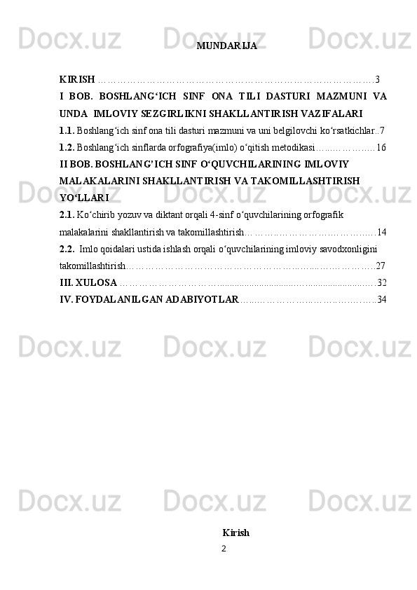 MUNDARIJA
KIRISH  ………………………………………………………………………….3
I   BOB.   BOSHLANG ICH   SINF   ONA   TILI   DASTURI   MAZMUNI   VAʻ
UNDA    IMLOVIY  SEZGIRLIK NI SHAKLLANTIRISH VAZIFALARI
1.1.  Boshlang ich sinf ona tili dasturi mazmuni va uni belgilovchi ko rsatkichlar	
ʻ ʻ ..7 
1.2.  Boshlang ich sinflarda orfografiya
ʻ (imlo)  o qitish metodikasi	ʻ … ... … ……..…16
II   BOB . BOSHLANG’ICH SINF  O QUVCHILARINING 	
ʻ IMLOVIY  
MALAKALARINI SHAKLLANTIRISH VA TAKOMILLASHTIRISH 
YO LLARI	
ʻ
2.1.   Ko chirib yozuv va diktant orqali 4-sinf o quvchilarining orfografik  	
ʻ ʻ
malakalarini shakllantirish va takomillashtirish… …….. …………….………..….1 4
2.2.    Imlo qoidalari ustida ishlash orqali o quvchilarining imloviy savodxonligini 	
ʻ
takomillashtirish… …………………………………………... …....….…………..27
III. XULOSA  …………………………................................…........................….32 
IV. FOYDALANILGAN ADABIYOTLAR …...…………… ... ……..….….….. 3 4
                                          
Kirish
2 