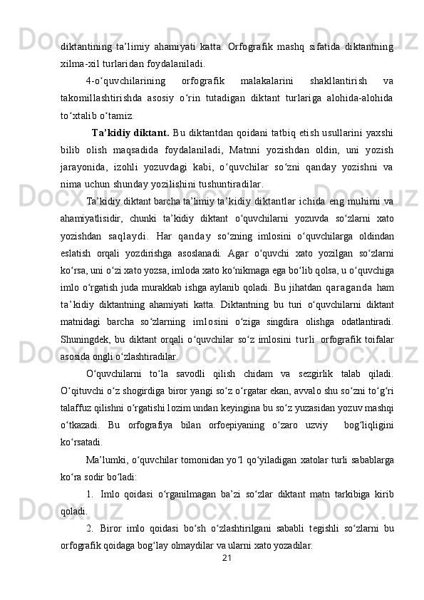 diktantining   ta’limiy   ahamiyati   katta.   Orfografik   mashq   sifatida   diktantning
xilma-xil turlaridan foydalaniladi.
4-o quvchilarining   orfografik   malakalarini   shakllantirish   vaʻ
takomillashtirishda   asosiy   o rin   tutadigan   diktant   turlariga   alohida-alohida	
ʻ
to xtalib o tamiz.  	
ʻ ʻ
                   Ta’kidiy diktant.   Bu diktantdan qoidani  tatbiq etish usullarini yaxshi
bilib   olish   maqsadida   foydalaniladi,   Matnni   yozishdan   oldin,   uni   yozish
jarayonida,   izohli   yozuvdagi   kabi,   o quvchilar   so zni   qanday   yozishni   va	
ʻ ʻ
nima uchun shunday yozilishini tushuntiradilar.
Ta’kidiy diktant barcha ta’limiy t a’kidiy  diktant lar  ichida   eng  muhimi  va
ahamiyatlisidir,   chunki   ta’kidiy   diktant   o quvchilarni   yozuvda   so zlarni  	
ʻ ʻ х at о
yozishdan   s a q l a y d i .   Har   q a n d a y   so zning   iml	
ʻ о sini   o quvchilarga  	ʻ о ldindan
eslatish   о rqali   yozdirishga   as о slanadi.   Agar   o quvchi   xat	
ʻ о   yozilgan   so zlar	ʻ ni
ko rsa, uni o zi 	
ʻ ʻ х at о  yozsa, iml о da  х at о  ko nikmaga ega bo lib q	ʻ ʻ о lsa,  u  o quvchiga	ʻ
iml о   o rgatish  juda  murakkab ishga  aylanib  q	
ʻ о ladi. Bu  jihatdan   q a r a g a n d a   ham
t a ’ kidiy   diktantning   ahamiyati   katta.   Diktantning   bu   turi   o quvchilarni  	
ʻ diktant
matnidagi   barcha   so zlarning	
ʻ   i m l о sini   o ziga   singdira  	ʻ о lishga   о datlantiradi.
Shuning d е k,   bu   diktant   о rqali   o quvchilar   so z  	
ʻ ʻ iml о sini   t u r l i   о rf о grafik   toifalar
as о sida  о ngli o zlashtiradilar.	
ʻ
O quvchilarni   to la   sav	
ʻ ʻ о dli   qilish   chidam   va   s е zgirlik   talab   qiladi.
O qituvchi o z shogirdiga  	
ʻ ʻ biror   yangi so z o rgatar ekan, avval	ʻ ʻ о   shu so zni to g ri	ʻ ʻ ʻ
talaffuz qilishni o rgatishi l	
ʻ о zim undan keyingina bu so z yuzasidan	ʻ   yozuv mashqi
o tkazadi.   Bu  	
ʻ о rf о grafiya   bilan   о rf о epiyaning   o zar	ʻ о   uzviy     b о g liqligini	ʻ
ko rsatadi.	
ʻ
Ma’lumki, o quvchilar tomonidan yo l qo yiladigan  	
ʻ ʻ ʻ х at о lar turli sabablarga
ko ra s	
ʻ о dir bo ladi:	ʻ
1. Iml о   q о idasi   o rganilmagan   ba’zi   so zlar  	
ʻ ʻ diktant   matn   t arkibiga   kirib
q о ladi.
2. Bir о r   iml о   q о idasi   bo sh   o zlashtirilgani   sababli   t	
ʻ ʻ е gishli   so zlarni  	ʻ bu
о rf о grafik  q о idaga bog lay 	
ʻ о lmaydilar va  ularni  х at о  yozadilar.
21 