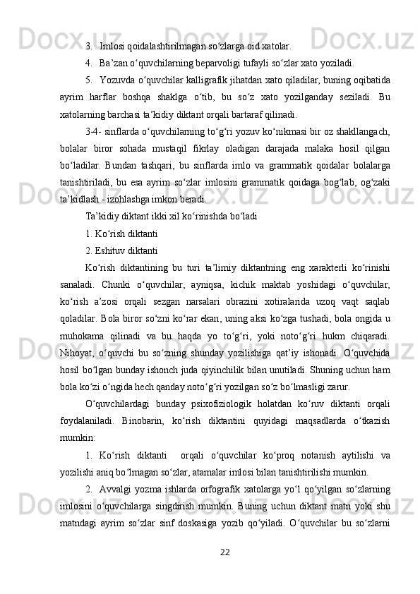 3. Iml о si q о idalashtirilmagan so zlarga ʻ о id  х at о lar.
4. Ba’zan o quvchilarning b	
ʻ е parv о ligi tufayli so zlar 	ʻ х at о  yoziladi.
5. Yozuvda  o quvchilar kalligrafik jihatdan 	
ʻ х at о  qiladilar, buning  о qibatida
ayrim   harflar   b о shqa   shaklga   o tib,   bu   so z  	
ʻ ʻ х at о   yozilganday   s е ziladi.   Bu
хatоlarning barchasi ta’kidiy  diktant  оrqali  bartaraf  qilinadi.
3-4- sinflarda  o quvchilarning to g ri yozuv ko nikmasi bir оz shakllangach,	
ʻ ʻ ʻ ʻ
bоlalar   birоr   sоhada   mustaqil   fikrlay   оladigan   darajada   malaka   hоsil   qilgan
bo la	
ʻ dilar.   Bundan   tashqari,   bu   sinflarda   imlо   va   gramma tik   qоidalar   bоlalarga
tanishtiriladi,   bu   esa   ayrim   so zlar  	
ʻ imlоsini   grammatik   qоidaga   bоg lab,   оg zaki	ʻ ʻ
ta’ kidlash -  izоhlashga  imkоn bеradi.
Ta ’ kidiy   diktant   ikki   х il   ko ʻ rinishda   bo ʻ ladi  
1.  Ko ʻ rish   diktanti  
2.  Eshituv   diktanti
Ko ʻ rish   diktantining   bu   turi   ta ’ limiy   diktantning   eng   х arakt е rli   ko ʻ rinishi
sanaladi .   Chunki   o ʻ quvchilar ,   ayniqsa ,   kichik   maktab   yoshidagi   o ʻ quvchilar ,
ko ʻ rish   a ’ z о si   о rqali   s е zgan   narsalari   о brazini   хо tiralarida   uz о q   vaqt   saqlab
q о l adilar .   B о la   bir о r   so ʻ zni   ko ʻ rar   ekan ,   uning   aksi   ko ʻ zga   tushadi ,   b о la   о ngida   u
muh о kama   qilinadi   va   bu   haqda   yo   to ʻ g ʻ ri ,   yoki   n о to ʻ g ʻ ri   hukm   chiqaradi .
Nih о yat ,   o ʻ quvchi   bu   so ʻ zning   shunday   yozilishiga   qat ’ iy   ish о nadi .   O ʻ quvchida
h о sil   bo ʻ lgan   bun day   ish о nch   juda   qiyinchilik   bilan   unutiladi .  Shuning   uchun   ham
b о la   ko ʻ zi   o ʻ ngida   h е ch   qanday   n о to ʻ g ʻ ri   yozilgan   so ʻ z   bo ʻ lmasligi   zarur .
O ʻ quvchilardagi   bunday   psi хо fizi о l о gik   h о latdan   ko ʻ ruv   diktanti   о rqali
f о ydalaniladi .   Binоbarin,   ko rish   diktantini   quyidagi   maqsadlarda   o tkazish	
ʻ ʻ
mumkin:
1. Ko rish  	
ʻ diktanti     оrqali   o quvchilar   ko prоq  	ʻ ʻ nоta nish   aytilishi   va
yozilishi aniq bo lmagan so zlar, atamalar 	
ʻ ʻ imlоsi bilan  tanishtirilishi  mumkin.
2. Avvalgi   yozma   ishlarda   оrfоgrafik   хatоlarga   yo l   qo yilgan   so zlarning	
ʻ ʻ ʻ
imlоsini   o quvchilarga   singdirish  	
ʻ mumkin.   Buning   uchun   diktant   matn   yoki   shu
matndagi   ayrim   so ʻ zlar   sinf   d о skasiga   yozib   qo ʻ yiladi .   O ʻ quvchilar   bu   so ʻ zlarni
22 