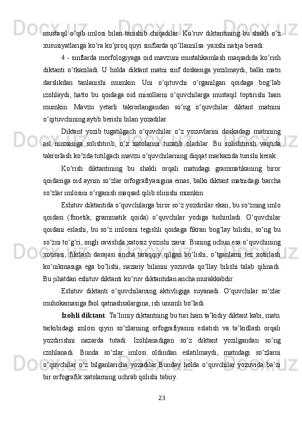 mustaqil   o ʻ qib   iml о si   bilan   tanishib   chiqadilar .   Ko ʻ ruv   diktantining   bu   shakli   o ʻ z
х ususiyatlariga   ko ʻ ra   ko ʻ pr о q   quyi   sinflarda   qo ʻ llannilsa    ya х shi   natija   b е radi .
4 -   sinflarda   m о rf о l о giyaga   о id   mavzuni   mustahkamlash   maqsadida   ko ʻ rish
diktanti   o ʻ tkaziladi .   U   h о lda   diktant   matni   sinf   d о skasiga   yozilmaydi ,   balki   matn
darslikdan   tanlanishi   mumkin .   Uni   o ʻ qituvchi   o ʻ rganilgan   q о idaga   b о g ʻ lab
iz о hlaydi ,   hatt о   bu   qoidaga   о id   mis о llarni   o ʻ quvchilarga   mustaqil   t о ptirishi   ham
mumkin .   Mavzu   yetarli   takr о rlangandan   so ʻ ng   o ʻ quvchilar   diktant   matn ini
o ʻ qituvchining   aytib   b е rishi   bilan   yozadilar .
Diktant   yozib   tugatilgach   o ʻ quvchilar   o ʻ z   yozuvlarini   d о skadagi   matnning
asl   nus х asiga   s о lishtirib ,   o ʻ z   х at о larini   tuzatib   о ladilar .   Bu   s о lishtirish   vaqtida
takr о rlash   ko ʻ zda   tutilgach   mavzu   o ʻ quvchilarning   diqqat   markazida   turishi   k е rak .
Ko ʻ rish   diktantining   bu   shakli   о rqali   matndagi   grammatikaning   bir о r
q о idasiga   о id   ayrim   so ʻ zlar  о rf о grafiyasigina   emas ,  balki   diktant   matnidagi   barcha
so ʻ zlar   iml о sini   o ʻ rganish   maqsad   qilib  о linishi   mumkin .
Eshituv   diktantida   o ʻ quvchilarga   bir о r   so ʻ z   yozdirilar   ekan ,  bu   so ʻ zning   iml о
q о idasi   ( f о n е tik ,   grammatik   q о i da )   o ʻ quvchilar   yodiga   tushiriladi .   O ʻ quvchilar
q о idani   eslashi ,   bu   so ʻ z   iml о sini   t е gishli   q о idaga   fikran   b о g ʻ lay   bilishi ,   so ʻ ng   bu
so ʻ zni   to ʻ g ʻ ri ,  о ngli   ravishda  х at о siz   yozishi   zarur .  Buning   uchun   esa   o ʻ quvchining
хо tirasi ,   fikrlash   darajasi   ancha   taraqqiy   qilgan   bo ʻ lishi ,   o ʻ tganlarni   t е z   хо tirlash
ko ʻ nikmasiga   ega   bo ʻ lishi ,   nazariy   bilimni   yozuvda   qo ʻ llay   bilishi   talab   qilinadi .
Bu   jihatdan   eshituv   diktanti   ko ʻ ruv   diktantidan   ancha   murakkabdir .
Eshituv   diktanti   o ʻ quvchilarning   aktivligiga   suyanadi .   O quvchilar   so zlarʻ ʻ
muh о kamasiga fa о l qatnashsalargina, ish unumli bo ladi. 	
ʻ
Izohli diktant .   Ta’limiy diktantning bu turi ham ta’kidiy diktant kabi, matn
tarkibidagi   iml о si   qiyin   so zlarning  	
ʻ о rf о grafiyasini   eslatish   va   ta’kidlash   о rqali
yozdirishni   nazarda   tutadi.   Iz о hlanadigan   so z  	
ʻ diktant   yozilgandan   so ng	ʻ
iz о hlanadi.   Bunda   so zlar  	
ʻ iml о si   о ldindan   eslatilmaydi,   matndagi   so zlarni	ʻ
o quvchilar   o z  	
ʻ ʻ bilganlaricha   yozadilar.Bunday   h о lda   o quvchilar   yozuvida   ba’zi	ʻ
bir  о rf о grafik  х at о larning uchrab q о lishi tabiiy.
23 