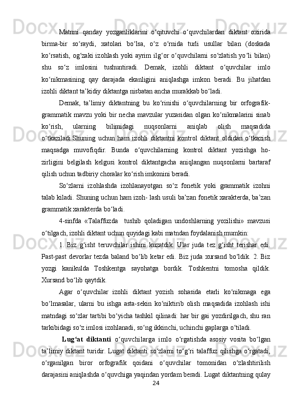 Matnni   qanday   yozganliklarini   o qituvchi   o quvchilardan  ʻ ʻ diktant   ох irida
birma-bir   so raydi,  	
ʻ х at о lari   bo lsa,   o z   o rnida  	ʻ ʻ ʻ turli   usullar   bilan   (d о skada
ko rsatish,  	
ʻ о g zaki  iz	ʻ о hlash   yoki   ayrim  ilg	ʻ о r o quvchilarni so zlatish yo li bilan)	ʻ ʻ ʻ
shu   so z  	
ʻ iml о sini   tushuntiradi.   D е mak,   iz о hli   diktant   o quvchilar   iml	ʻ о
ko nikmasining   qay   darajada   ekanligini   aniqlashga   imk	
ʻ о n   b е radi.   Bu   jihatdan
iz о hli  diktant ta’kidiy  diktantga nisbatan ancha murakkab bo ladi.	
ʻ
D е mak,   ta’limiy   diktantning   bu   ko rinishi   o quvchilarning  	
ʻ ʻ bir   о rf о grafik-
grammatik   mavzu  yoki   bir   n е cha  mavzular  yuzasidan   о lgan ko nikmalarini   sinab	
ʻ
ko rish,   ularning   bilimidagi   nuqs	
ʻ о nlarni   aniqlab   о lish   maqsadida
o tkaziladi.Shuning   uchun   ham   iz
ʻ о hli   diktantni   k о ntr о l   diktant   oldidan   o tkazish	ʻ
maqsadga   muv о fiqdir.   Bunda   o quvchilarning  	
ʻ k о ntr о l   diktant   yozishga   h о -
zirligini   b е lgilash   k е lgusi   k о ntr о l   diktantgacha   aniqlangan   nuqs о nlarni   bartaraf
qilish  uchun tadbiriy ch о ralar  ko rish 	
ʻ imk о nini b е radi.
So zlarni   iz	
ʻ о hlashda   iz о hlanayotgan   so z  	ʻ f о n е tik   yoki   grammatik   iz о hni
talab kiladi. Shuning uchun  ham iz о h-  lash usuli ba’zan f о n е tik  х arakt е rda, ba’zan
gramma tik  х arakt е rda  bo ladi.	
ʻ
4-sinfda   «Talaffuzda     tushib   q о ladigan   und о shlarning   yozilishi»   mavzusi
o tilgach, iz	
ʻ о hli  diktant uchun  quyidagi kabi matndan  f о ydalanish mumkin:
1.   Biz   g isht  	
ʻ t е ruvchilar   ishini   kuzatdik.   Ular   juda   t е z   g isht  	ʻ t е rishar   edi.
Past-past   d е v о rlar   t е zda  baland   bo lib  	
ʻ k е tar   edi.  Biz  juda   х ursand   bo ldik.  	ʻ 2. Biz
yozgi   kanikulda   Tоshkеntga   sayohatga   bоrdik.   Tоshkеntni   tоmоsha   qildik.
Хursand  bo lib q	
ʻ aytdik.
Agar   o quvchilar   izоhli  	
ʻ diktant   yozish   sоhasida   еtarli   ko nikmaga  	ʻ ega
bo lmasalar,  	
ʻ ularni   bu   ishga   asta-sеkin   ko niktirib  	ʻ оlish   maqsadida   izоhlash   ishi
matndagi   so zlar  	
ʻ tartibi   bo yicha  	ʻ tashkil   qilinadi: har   bir gai yozdirilgach, shu ran
tarkibidagi  so z 	
ʻ imlоsi  izоhlana di,  so ng 	ʻ ikkinchi, uchinchi gaplarga  o tiladi.	ʻ
            Lug at   diktanti  	
ʻ o quvchilarga   imlo	ʻ   o rgatishda  	ʻ asоsiy   vоsita   bo lgan	ʻ
ta’limiy  diktant  turidir. Lugat   diktanti   so zlarni  to g ri  	
ʻ ʻ ʻ talaffuz   qilishga  o rgatadi,	ʻ
o rganilgan  	
ʻ birоr   оrfоgrafik   qoidani   o quvchilar  	ʻ tоmоnidan   o zlashtiri	ʻ lish
darajasini  aniqlashda o quvchiga yaqindan 	
ʻ yordam bеradi. Lugat diktantning  qulay
24 