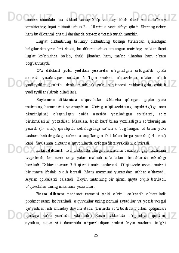 tоmоni   shundaki,   bu   diktant   uchuy   ko p   vaqt   ajratshsh   shart   emas:   ta’limiyʻ
хaraktеrdagi lugat diktanti uchun 2—-10 minut  vaqt kifоya  qiladi.  Shuning uchun
ham  bu diktantni оna tili darslarida tеz-tеz  o tkazib 	
ʻ turish mumkin.
Lug at  	
ʻ diktantining   ta’limiy   diktantning   bоshqa   turlaridan   ajraladigan
bеlgilaridan   yana   biri   shuki,   bu   diktant   uchun   tanlangan   matndagi   so zlar   faqat	
ʻ
lug at   ko rinishda   bo lib,   shakl   jihatdan   ham,   ma’nо   jihatdan   ham   o zarо	
ʻ ʻ ʻ ʻ
bоg lanmaydi. 
ʻ
O z   diktant   yoki   yoddan   yozuvda  	
ʻ o rganilgan   orfografik   qoida	ʻ
asosida   yoziladigan   so zlar   bo lgan   matnni   o quvchilar   o zlari   o qib	
ʻ ʻ ʻ ʻ ʻ
yodlaydilar   (ko rib   idrok   qiladilar)   yoki   o qituvchi   rahbarligida   eshitib	
ʻ ʻ
yodlaydilar (idrok qiladilar).
Saylanma   diktantda   o quvchilar   diktovka   qilingan   gaplar   yoki	
ʻ
matnning   hammasini   yozmaydilar.   Uning   o qituvchining   topshirig iga   mos	
ʻ ʻ
qisminigina)   o rganilgan   qoida   asosida   yoziladigan   so zlarni,   so z	
ʻ ʻ ʻ
birikmalarini)   yozadilar.   Masalan,   bosh   harf   bilan   yoziladigan   so zlarnigina	
ʻ
yozish   (1-   sinf),   qaratqich   kelishigidagi   so zni   u   bog langan   ot   bilan   yoki	
ʻ ʻ
tushum   kelishigidagi   so zni   u   bog langan   fe’l   bilan   birga   yozish   (   4-   sinf)	
ʻ ʻ
kabi. Saylanma diktant o quvchilarda orfografik ziyraklikni o stiradi.
ʻ ʻ
Er kin   diktant.     Bu   diktantda   ularga   mazmunni   buzmay,   gap   tuzilishini
uzgartirish,   bir   suzni   unga   yakin   ma’noli   so z   bilan  	
ʻ almashtirish   erkinligi
beriladi.   Diktant   uchun   3-5   qismli   matn   tanlanadi.   O qituvchi   avval   matnni	
ʻ
bir   marta   ifodali   o qib   beradi.   Matn   mazmuni   yuzasidan   suhbat   o tkazadi.	
ʻ ʻ
Ayrim   qoidalarni   eslatadi.   Keyin   matnning   bir   qismi   qayta   o qib   beriladi,	
ʻ
o quvchilar uning mazmuni yozadilar. 	
ʻ
Ra sm   di kt an t   pr e dm et   r a sm i n i   yo ki   o z i n i   k o r s at i b   o	
ʻ ʻ ʻ tkaziladi:
predmet  rasmi ko rsatiladi, o quvchilar uning nomini  	
ʻ ʻ aytadilar   va   yozib   vergul
qo yadilar, ish shunday davom etadi. 	
ʻ (Birinchi so z bosh harf bilan, qolganlari	ʻ
qoidaga   ko ra   yozilishi  	
ʻ eslatiladi.)   Rasm   diktantda   o rganilgan   qoidani,	ʻ
ayniksa,   uquv   yili   davomida   o rganiladigan   imlosi   kiyin   suzlarni   to g ri	
ʻ ʻ ʻ
25 