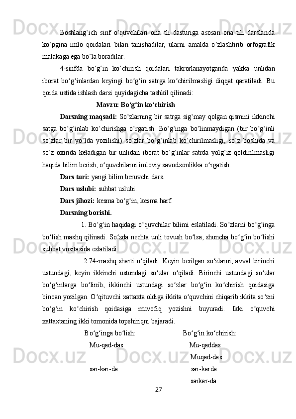 Boshlang ich   sinf   o quvchilari   ona   tli   dasturiga   asosan   ona   tili   darslaridaʻ ʻ
ko pgina   imlo   qoidalari   bilan   tanishadilar,   ularni   amalda   o zlashtirib   orfografik	
ʻ ʻ
malakaga ega bo la boradilar. 	
ʻ
4-sinfda   bo g in   ko chirish   qoidalari   takrorlanayotganda   yakka   unlidan	
ʻ ʻ ʻ
iborat   bo g inlardan   keyingi   bo g in   satrga   ko chirilmasligi   diqqat   qaratiladi.   Bu	
ʻ ʻ ʻ ʻ ʻ
qoida ustida ishlash darsi quyidagicha tashkil qilinadi:
                     Mavzu: Bo g in ko chirish	
ʻ ʻ ʻ
Darsning maqsadi:   So zlarning bir satrga sig may qolgan qismini ikkinchi
ʻ ʻ
satga   bo g inlab   ko chirishga   o rgatish.   Bo g inga   bo linmaydigan   (bir   bo g inli	
ʻ ʻ ʻ ʻ ʻ ʻ ʻ ʻ ʻ
so zlar   bir   yo lda   yozilishi)   so zlar   bo g inlab   ko chirilmasligi,   so z   boshida   va	
ʻ ʻ ʻ ʻ ʻ ʻ ʻ
so z   oxirida   keladigan   bir   unlidan   iborat   bo g inlar   satrda   yolg iz   qoldirilmasligi
ʻ ʻ ʻ ʻ
haqida bilim berish, o quvchilarni imloviy savodxonlikka o rgatish.	
ʻ ʻ
Dars turi:  yangi bilim beruvchi dars.
Dars uslubi:  suhbat uslubi.
Dars jihozi:  kesma bo g in, kesma harf.	
ʻ ʻ
Darsning borishi.
               1. Bo g in haqidagi o quvchilar bilimi eslatiladi. So zlarni bo g inga	
ʻ ʻ ʻ ʻ ʻ ʻ
bo lish mashq qilinadi. So zda nechta unli tovush bo lsa, shuncha bo g in bo lishi	
ʻ ʻ ʻ ʻ ʻ ʻ
suhbat vositasida eslatiladi.
                   2.74-mashq sharti  o qiladi. Keyin berilgan so zlarni, avval  birinchi	
ʻ ʻ
ustundagi,   keyin   ikkinchi   ustundagi   so zlar   o qiladi.   Birinchi   ustundagi   so zlar	
ʻ ʻ ʻ
bo g inlarga   bo linib,   ikkinchi   ustundagi   so zlar   bo g in   ko chirish   qoidasiga	
ʻ ʻ ʻ ʻ ʻ ʻ ʻ
binoan yozilgan. O qituvchi xattaxta oldiga ikkita o quvchini chiqarib ikkita so zni	
ʻ ʻ ʻ
bo g in   ko chirish   qoidasiga   muvofiq   yozishni   buyuradi.   Ikki   o quvchi	
ʻ ʻ ʻ ʻ
xattaxtaning ikki tomonida topshiriqni bajaradi.
         Bo g inga bo lish:                           Bo g in ko chirish:	
ʻ ʻ ʻ ʻ ʻ ʻ
                 Mu-qad-das                                      Mu-qaddas
                                                                           Muqad-das
                 sar-kar-da                                          sar-karda
                                                                           sarkar-da
27 