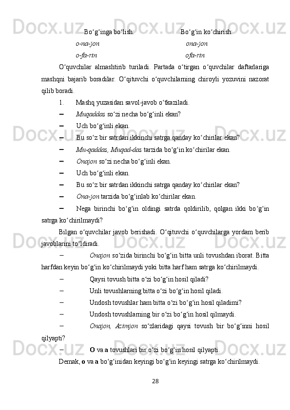                Bo g inga bo lish:                           Bo g in ko chirish:ʻ ʻ ʻ ʻ ʻ ʻ
           o-na-jon                                                   ona-jon
          o-fa-rin                                                    ofa-rin
O quvchilar   almashtirib   turiladi.   Partada   o tirgan   o quvchilar   daftarlariga	
ʻ ʻ ʻ
mashqni   bajarib   boradilar.   O qituvchi   o quvchilarning   chiroyli   yozuvini   nazorat	
ʻ ʻ
qilib boradi.
1. Mashq yuzasidan savol-javob o tkaziladi.	
ʻ
 Muqaddas  so zi necha bo g inli ekan?	
ʻ ʻ ʻ
 Uch bo g inli ekan.	
ʻ ʻ
 Bu so z bir satrdan ikkinchi satrga qanday ko chirilar ekan?
ʻ ʻ
 Mu-qaddas, Muqad-das  tarzida bo g in ko chirilar ekan.	
ʻ ʻ ʻ
 Onajon  so zi necha bo g inli ekan.	
ʻ ʻ ʻ
 Uch bo g inli ekan.	
ʻ ʻ
 Bu so z bir satrdan ikkinchi satrga qanday ko chirilar ekan?
ʻ ʻ
 Ona-jon  tarzida bo g inlab ko chirilar ekan.	
ʻ ʻ ʻ
 Nega   birinchi   bo g in   oldingi   satrda   qoldirilib,   qolgan   ikki   bo g in
ʻ ʻ ʻ ʻ
satrga ko chirilmaydi?	
ʻ
Bilgan o quvchilar  javob berishadi.  O qituvchi  o quvchilarga yordam  berib	
ʻ ʻ ʻ
javoblarini to ldiradi.
ʻ
 Onajon  so zida birinchi bo g in bitta unli tovushdan iborat. Bitta	
ʻ ʻ ʻ
harfdan keyin bo g in ko chirilmaydi yoki bitta harf ham satrga ko chirilmaydi.	
ʻ ʻ ʻ ʻ
 Qaysi tovush bitta o zi bo g in hosil qiladi?	
ʻ ʻ ʻ
 Unli tovushlarning bitta o zi bo g in hosil qiladi.	
ʻ ʻ ʻ
 Undosh tovushlar ham bitta o zi bo g in hosil qiladimi?	
ʻ ʻ ʻ
 Undosh tovushlarning bir o zi bo g in hosil qilmaydi.	
ʻ ʻ ʻ
 Onajon,   Azimjon   so zlaridagi   qaysi   tovush   bir   bo g inni   hosil	
ʻ ʻ ʻ
qilyapti?
 O  va  a  tovushlari bir o zi bo g in hosil qilyapti.
ʻ ʻ ʻ
Demak,  o  va  a  bo g inidan keyingi bo g in keyingi satrga ko chirilmaydi.	
ʻ ʻ ʻ ʻ ʻ
28 