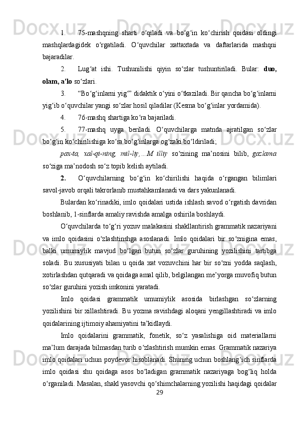 1. 75-mashqning   sharti   o qiladi   va   bo g in   ko chirish   qoidasi   oldingiʻ ʻ ʻ ʻ
mashqlardagidek   o rgatiladi.   O quvchilar   xattaxtada   va   daftarlarida   mashqni	
ʻ ʻ
bajaradilar. 
2. Lug at   ishi.   Tushunilishi   qiyin   so zlar   tushuntiriladi.   Bular:  	
ʻ ʻ duo,
olam, a’lo  so zlari.	
ʻ
3. “Bo g inlarni yig ” didaktik o yini o tkaziladi. Bir qancha bo g inlarni	
ʻ ʻ ʻ ʻ ʻ ʻ ʻ
yig ib o quvchilar yangi so zlar hosil qiladilar (Kesma bo g inlar yordamida).	
ʻ ʻ ʻ ʻ ʻ
4. 76-mashq shartiga ko ra bajariladi.	
ʻ
5. 77-mashq   uyga   beriladi.   O quvchilarga   matnda   ajratilgan   so zlar	
ʻ ʻ
bo g in ko chirilishiga ko ra bo g inlarga og zaki bo ldiriladi;	
ʻ ʻ ʻ ʻ ʻ ʻ ʻ ʻ
pax-ta,   xal-qi-ning,   mil-liy,…M   illiy   so zining   ma’nosini   bilib,  	
ʻ gazlama
so ziga ma’nodosh so z topib kelish aytiladi.	
ʻ ʻ
2. O quvchilarning   bo g in   ko chirilishi   haqida   o rgangan   bilimlari	
ʻ ʻ ʻ ʻ ʻ
savol-javob orqali takrorlanib mustahkamlanadi va dars yakunlanadi.
Bulardan ko rinadiki, imlo qoidalari ustida ishlash savod o rgatish davridan	
ʻ ʻ
boshlanib, 1-sinflarda amaliy ravishda amalga oshirila boshlaydi.
O quvchilarda to g ri yozuv malakasini shakllantirish grammatik nazariyani	
ʻ ʻ ʻ
va   imlo   qoidasini   o zlashtinshga   asoslanadi.   Imlo   qoidalari   bir   so znigina   emas,	
ʻ ʻ
balki   umumiylik   mavjud   bo lgan   butun   so zlar   guruhining   yozilishini   tartibga	
ʻ ʻ
soladi.   Bu   xususiyati   bilan   u   qoida   xat   vozuvchini   har   bir   so zni   yodda   saqlash,	
ʻ
xotirlashdan qutqaradi va qoidaga amal qilib, belgilangan me’yorga muvofiq butun
so zlar guruhini yozish imkonini yaratadi.	
ʻ
Imlo   qoidasi   grammatik   umumiylik   asosida   birlashgan   so zlarning	
ʻ
yozilishini  bir xillashtiradi. Bu yozma ravishdagi  aloqani  yengillashtiradi  va imlo
qoidalarining ijtimoiy ahamiyatini ta’kidlaydi.
Imlo   qoidalarini   grammatik,   fonetik,   so z   yasalishiga   oid   materiallarni	
ʻ
ma’lum darajada bilmasdan turib o zlashtirish mumkin emas. Grammatik nazariya	
ʻ
imlo qoidalari uchun poydevor hisoblanadi. Shuning uchun boshlang ich sinflarda	
ʻ
imlo   qoidasi   shu   qoidaga   asos   bo ladigan   grammatik   nazariyaga   bog liq   holda	
ʻ ʻ
o rganiladi. Masalan, shakl yasovchi qo shimchalarning yozilishi haqidagi qoidalar	
ʻ ʻ
29 