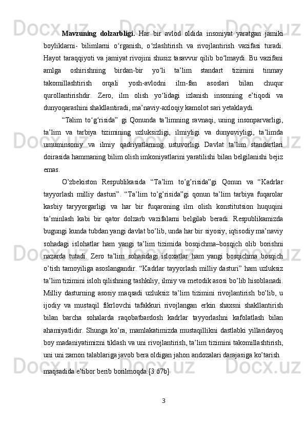 Mavzuning   dolzarbligi.   Har   bir   avlod   oldida   insoniyat   yaratgan   jamiki
boyliklarni-   bilimlarni   o rganish,   o zlashtirish   va   rivojlantirish   vazifasi   turadi.ʻ ʻ
Hayot taraqqiyoti va jamiyat rivojini shusiz tasavvur qilib bo lmaydi. Bu vazifani	
ʻ
amlga   oshirishning   birdan-bir   yo li   ta’lim   standart   tizimini   tinmay	
ʻ
takomillashtirish   orqali   yosh-avlodni   ilm-fan   asoslari   bilan   chuqur
qurollantirishdir.   Zero,   ilm   olish   yo lidagi   izlanish   insonning   e’tiqodi   va
ʻ
dunyoqarashini shakllantiradi, ma’naviy-axloqiy kamolot sari yetaklaydi.
“Talim   to g risida”   gi   Qonunda   ta’limning   ravnaqi,   uning   insonparvarligi,	
ʻ ʻ
ta’lim   va   tarbiya   tizimining   uzluksizligi,   ilmiyligi   va   dunyoviyligi,   ta’limda
umuminsoniy   va   ilmiy   qadriyatlarning   ustuvorligi   Davlat   ta’lim   standartlari
doirasida hammaning bilim olish imkoniyatlarini yaratilishi bilan belgilanishi bejiz
emas.
O’zbekiston   Respublikasida   “Ta’lim   to’g’risida”gi   Qonun   va   “Kadrlar
tayyorlash   milliy   dasturi”.   “Ta’lim   to’g’risida”gi   qonun   ta’lim   tarbiya   fuqarolar
kasbiy   taryyorgarligi   va   har   bir   fuqaroning   ilm   olish   konstitutsion   huquqini
ta’minlash   kabi   bir   qator   dolzarb   vazifalarni   belgilab   beradi.   Respublikamizda
bugungi kunda tubdan yangi davlat bo’lib, unda har bir siyosiy, iqtisodiy ma’naviy
sohadagi   islohatlar   ham   yangi   ta’lim   tizimida   bosqichma–bosqich   olib   borishni
nazarda   tutadi.   Zero   ta’lim   sohasidagi   isloxatlar   ham   yangi   bosqichma   bosqich
o’tish  tamoyiliga  asoslangandir.  “Kadrlar  tayyorlash  milliy dasturi”  ham  uzluksiz
ta’lim tizimini isloh qilishning tashkiliy, ilmiy va metodik asosi bo’lib hisoblanadi.
Milliy   dasturning   asosiy   maqsadi   uzluksiz   ta’lim   tizimini   rivojlantirish   bo’lib,   u
ijodiy   va   mustaqil   fikrlovchi   tafakkuri   rivojlangan   erkin   shaxsni   shakllantirish
bilan   barcha   sohalarda   raqobatbardosh   kadrlar   tayyorlashni   kafolatlash   bilan
ahamiyatlidir. Shunga ko’ra, mamlakatimizda mustaqillikni  dastlabki  yillaridayoq
boy madaniyatimizni tiklash va uni rivojlantirish, ta’lim tizimini takomillashtirish,
uni uni zamon talablariga javob bera oldigan jahon andozalari darajasiga ko’tarish 
maqsadida e’tibor berib borilmoqda.[3.67b]
3 