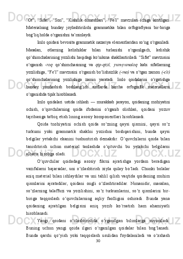 “Ot”,   “Sifat”,   “Son”,   “Kishilik   olmoshlari”,   “Fe’l”   mavzulari   ichiga   kiritilgan.
Materialning   bunday   joylashtirilishi   grammatika   bilan   orfografi yani   bir-biriga
bog liq holda o rganishni ta’minlaydi.ʻ ʻ
Imlo qoidasi bevosita grammatik nazariya elementlaridan so ng o rganiladi.	
ʻ ʻ
Masalan,   otlarning   kelishiklar   bilan   turlanishi   o rganilgach,   kelishik	
ʻ
qo shimchalarining yozilishi haqidagi ko nikma shakllantiriladi. “Sifat” mavzusini	
ʻ ʻ
o rganish
ʻ   -roq   qo shimchasining   va	ʻ   qip-qizil,   yum-yumaloq   kabi   sifatlarning
yozilishiga, “Fe’l” mavzusini  o rganish bo lishsizlik	
ʻ ʻ   (-ma)   va o tgan zamon	ʻ   (-cli)
qo shimchalarining   yozili	
ʻ shiga   zamin   yaratadi.   Imlo   qoidalarini   o rgatishga	ʻ
bunday   yondashish   boshlang ich   sinflarda   barcha   orfografik   materiallarni	
ʻ
o rganishda tipik hisoblanadi.	
ʻ
Imlo   qoidalari   ustida   ishlash   —   murakkab   jarayon,   qoidaning   mohiyatini
ochish,   o quvchilarning   qoida   ifodasini   o rganib   olishlari,  	
ʻ ʻ qoidani   yozuv
tajribasiga tatbiq etish lining asosiy komponentlari hisoblanadi.
Qoida   tnohiyatini   ochish   qoida   so zning   qaysi   qismini,   qaysi   so z	
ʻ ʻ
turkumi   yoki   grammatik   shaklni   yozishni   boshqarishini,   bunda   qaysi
belgilar   yetakchi   ekanini   tushuntirish   demakdir.   O quvchilarni   qoida   bilan	
ʻ
tanishtirish   uchun   material   tanlashda   o qituvchi   bu   yetakchi   belgilarni	
ʻ
albatta hisobga oladi.
O quvchilar   qoidadagi   asosiy   fikrni   ajratishga   yordam   beradigan	
ʻ
vazifalarni   bajarsalar,   uni   o zlashtirish   xiyla   qulay   bo ladi.   Chunki   bolalar	
ʻ ʻ
aniq   material   bilan   ishlaydilar   va   uni   tahlil   qilish   vaqtida   qoidaning   muhim
qismlarini   ajratadilar,   qoidani   ongli   o zlashtiradilar.   Nimanidir,   masalan,	
ʻ
so zlarning   talaffuzi   va   yozilishini,   so z   turkumlarini,   so z   qismlarini   bir-	
ʻ ʻ ʻ
biriga   taqqoslash   o quvchilarning   aqliy   faolligini   oshiradi.   Bunda   yana	
ʻ
qoidaning   ajratilgan   belgisini   aniq   yozib   ko rsatish   ham   ahamiyatli	
ʻ
hisoblanadi. 
Yangi   qoidani   o zlashtirishda   o rganilgan   bilimlarga   suyaniladi.	
ʻ ʻ
Buning   uchun   yangi   qoida   ilgari   o rganilgan   qoidalar   bilan   bog lanadi.	
ʻ ʻ
Bunda   qarshi   qo yish   yoki   taqqoslash   usulidan   foydalaniladi   va   o xshash	
ʻ ʻ
30 