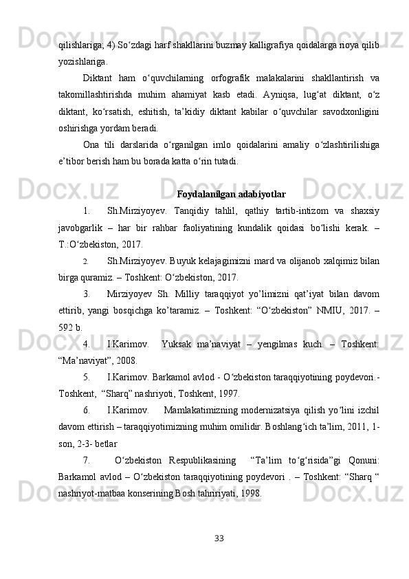 qilishlariga; 4) So zdagi harf shakllarini buzmay kalligrafiya qoidalarga rioya qilibʻ
yozishlariga.
Diktant   ham   o quvchilarning   orfografik   malakalarini   shakllantirish   va	
ʻ
takomillashtirishda   muhim   ahamiyat   kasb   etadi.   Ayniqsa,   lug at   diktant,   o z	
ʻ ʻ
diktant,   ko rsatish,   eshitish,   ta’kidiy   diktant   kabilar   o quvchilar   savodxonligini	
ʻ ʻ
oshirishga yordam beradi.
Ona   tili   darslarida   o rganilgan   imlo   qoidalarini   amaliy   o zlashtirilishiga	
ʻ ʻ
e’tibor berish ham bu borada katta o rin tutadi.	
ʻ
Foydalanilgan adabiyotlar
1. Sh. Mirziyo y ev .   Tanqidiy   tahlil,   qathiy   tartib-intizom   va   shaxsiy
javobgarlik   –   har   bir   rahbar   faoliyatining   kundalik   qoidasi   bo lishi   kerak.   –	
ʻ
T.:O zbekiston, 2017.	
ʻ
2. Sh. Mirziyo y ev .   Buyuk kelajagimizni mard va olijanob xalqimiz bilan
birga quramiz. – Toshkent: O zbekiston, 2017	
ʻ .
3. Mirziyoyev   Sh.   Milliy   taraqqiyot   yo’limizni   qat’iyat   bilan   davom
ettirib,   yangi   bosqichga   ko’taramiz.   –   Toshkent:   “O zbekiston”   NMIU,   2017.   –	
ʻ
592 b.
4. I.Karimov.     Yuksak   ma’naviyat   –   yengilmas   kuch.   –   Toshkent:
“Ma’naviyat”, 2008.
5. I.Karimov. Barkamol avlod - O zbekiston taraqqiyotining poydevori.-	
ʻ
Toshkent,  “Sharq” nashriyoti, Toshkent, 1997.
6. I.Karimov.         Mamlakatimizning   modernizatsiya   qilish   yo lini   izchil	
ʻ
davom ettirish – taraqqiyotimizning muhim omilidir. Boshlang ich ta’lim, 2011, 1-	
ʻ
son, 2-3- betlar
7.   O zbekiston   Respublikasining     “Ta’lim   to g risida”gi   Qonuni:	
ʻ ʻ ʻ
Barkamol   avlod   –   O zbekiston   taraqqiyotining   poydevori   .   –   Toshkent:   “Sharq   “	
ʻ
nashriyot-matbaa konserining Bosh tahririyati, 1998. 
33 