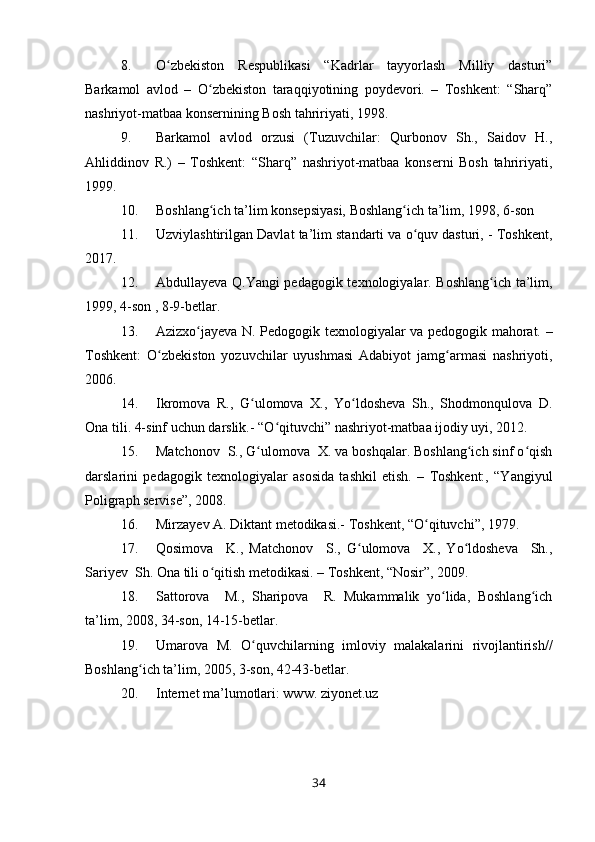 8. O zbekiston   Respublikasi   “Kadrlar   tayyorlash   Milliy   dasturi”ʻ
Barkamol   avlod   –   O zbekiston   taraqqiyotining   poydevori.   –   Toshkent:   “Sharq”	
ʻ
nashriyot-matbaa konsernining Bosh tahririyati, 1998.
9. Barkamol   avlod   orzusi   (Tuzuvchilar:   Qurbonov   Sh.,   Saidov   H.,
Ahliddinov   R.)   –   Toshkent:   “Sharq”   nashriyot-matbaa   konserni   Bosh   tahririyati,
1999.
10. Boshlang ich ta’lim konsepsiyasi, Boshlang ich ta’lim, 1998, 6-son 
ʻ ʻ
11. Uzviylashtirilgan Davlat ta’lim standarti va o quv dasturi, - Toshkent,	
ʻ
2017.
12. Abdullayeva Q.Yangi pedagogik texnologiyalar. Boshlang ich ta’lim,	
ʻ
1999, 4-son , 8-9-betlar.
13. Azizxo jayeva N. Pedogogik texnologiyalar va pedogogik mahorat. –	
ʻ
Toshkent:   O zbekiston   yozuvchilar   uyushmasi   Adabiyot   jamg armasi   nashriyoti,	
ʻ ʻ
2006.
14. Ikromova   R.,   G ulomova   X.,   Yo ldosheva   Sh.,   Shodmonqulova   D.	
ʻ ʻ
Ona tili. 4-sinf uchun darslik.- “O qituvchi” nashriyot-matbaa ijodiy uyi, 2012.  	
ʻ
15. Matchonov  S., G ulomova  X. va boshqalar. Boshlang ich sinf o qish	
ʻ ʻ ʻ
darslarini   pedagogik   texnologiyalar   asosida   tashkil   etish.   –   Toshkent:,   “Yangiyul
Poligraph servise”, 2008. 
16. Mirzayev A. Diktant metodikasi.- Toshkent, “O qituvchi”, 1979.	
ʻ
17. Qosimova     K.,   Matchonov     S.,   G ulomova     X.,   Yo ldosheva     Sh.,	
ʻ ʻ
Sariyev  Sh. Ona tili o qitish metodikasi. – Toshkent, “Nosir”, 2009.	
ʻ
18. Sattorova     M.,   Sharipova     R.   Mukammalik   yo lida,   Boshlang ich	
ʻ ʻ
ta’lim, 2008, 34-son, 14-15-betlar.
19. Umarova   M.   O quvchilarning   imloviy   malakalarini   rivojlantirish//	
ʻ
Boshlang ich ta’lim, 2005, 3-son, 42-43-betlar.	
ʻ
20. Internet ma’lumotlari: www. ziyonet.uz                                        
34