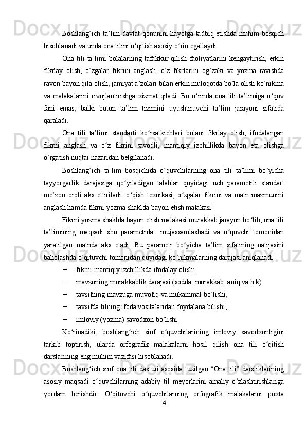 Boshlang ich ta’lim davlat qonunini hayotga tadbiq etishda muhim bosqichʻ
hisoblanadi va unda ona tilini o qitish asosiy o rin egallaydi	
ʻ ʻ
Ona   tili   ta’limi   bolalarning   tafakkur   qilish   faoliyatlarini   kengaytirish,   erkin
fikrlay   olish,   o zgalar   fikrini   anglash,   o z   fikrlarini   og zaki   va   yozma   ravishda	
ʻ ʻ ʻ
ravon bayon qila olish, jamiyat a’zolari bilan erkin muloqotda bo la olish ko nikma	
ʻ ʻ
va malakalarini   rivojlantirishga  xizmat  qiladi.  Bu  o rinda ona  tili  ta’limiga o quv	
ʻ ʻ
fani   emas,   balki   butun   ta’lim   tizimini   uyushtiruvchi   ta’lim   jarayoni   sifatida
qaraladi.
Ona   tili   ta’limi   standarti   ko rsatkichlari   bolani   fikrlay   olish,   ifodalangan	
ʻ
fikrni   anglash   va   o z   fikrini   savodli,   mantiqiy   izchillikda   bayon   eta   olishga	
ʻ
o rgatish nuqtai nazaridan belgilanadi.	
ʻ
Boshlang ich   ta’lim   bosqichida   o quvchilarning   ona   tili   ta’limi   bo yicha	
ʻ ʻ ʻ
tayyorgarlik   darajasiga   qo yiladigan   talablar   quyidagi   uch   parametrli   standart	
ʻ
me’zon   orqli   aks   ettiriladi:   o qish   texnikasi,   o zgalar   fikrini   va   matn   mazmunini	
ʻ ʻ
anglash hamda fikrni yozma shaklda bayon etish malakasi.
Fikrni yozma shaklda bayon etish malakasi murakkab jarayon bo lib, ona tili	
ʻ
ta’limining   maqsadi   shu   parametrda     mujassamlashadi   va   o quvchi   tomonidan	
ʻ
yaratilgan   matnda   aks   etadi.   Bu   parametr   bo yicha   ta’lim   sifatining   natijasini	
ʻ
baholashda o qituvchi tomonidan quyidagi ko nikmalarning darajasi aniqlanadi:	
ʻ ʻ
 fikrni mantiqiy izchillikda ifodalay olish;
 mavzuning murakkablik darajasi (so d da, murakkab, aniq va h.k);
 tavsifning mavzuga muvofiq va mukammal bo lishi;	
ʻ
 tavsifda tilning ifoda vositalaridan foydalana bilishi;
 imloviy (yozma) savodxon bo lishi.	
ʻ
Ko rinadiki,   boshlang ich   sinf   o quvchilarining   imloviy   savodxonligini	
ʻ ʻ ʻ
tarkib   toptirish,   ularda   orfografik   malakalarni   hosil   qilish   ona   tili   o qitish	
ʻ
darslarining eng muhim vazifasi hisoblanadi.
Boshlang ich sinf  ona tili  dasturi  asosida  tuzilgan “Ona tili” darsliklarining	
ʻ
asosiy   maqsadi   o quvchilarning   adabiy   til   meyorlarini   amaliy   o zlashtirishlariga	
ʻ ʻ
yordam   berishdir.   O qituvchi   o quvchilarning   orfografik   malakalarni   puxta	
ʻ ʻ
4 