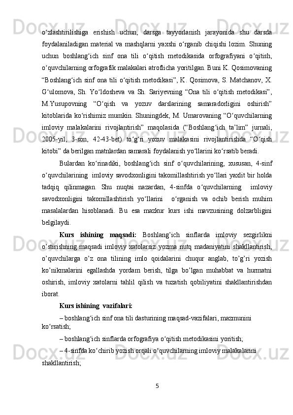 o zlashtirilishiga   erishish   uchun,   darsga   tayyorlanish   jarayonida   shu   darsdaʻ
foydalaniladigan   material   va   mashqlarni   yaxshi   o rganib   chiqishi   lozim.   Shuning	
ʻ
uchun   boshlang ich   sinf   ona   tili   o qitish   metodikasida   orfografiyani   o qitish,	
ʻ ʻ ʻ
o quvchilarning orfografik malakalari atroflicha yoritilgan. Buni K. Qosimovaning	
ʻ
“Boshlang ich   sinf   ona  tili  o qitish  metodikasi”,   K.  Qosimova,   S.  Matchanov,  X.	
ʻ ʻ
G ulomova,   Sh.   Yo ldosheva   va   Sh.   Sariyevning   “Ona   tili   o qitish   metodikasi”,	
ʻ ʻ ʻ
M.Yusupovning   “O qish   va   yozuv   darslarining   samaradorligini   oshirish”	
ʻ
kitoblarida   ko rishimiz   mumkin.  Shuningdek,   M.   Umarovaning   “O quvchilarning	
ʻ ʻ
imloviy   malakalarini   rivojlantirish”   maqolasida   (“Boshlang ich   ta’lim”   jurnali,	
ʻ
2005-yil,   3-son,   42-43-bet)   to g ri   yozuv   malakasini   rivojlantirishda   “O qish	
ʻ ʻ ʻ
kitobi” da berilgan matnlardan samarali foydalanish yo llarini ko rsatib beradi.	
ʻ ʻ
Bulardan   ko rinadiki,   boshlang ich   sinf   o quvchilarining,   xususan,   4-sinf	
ʻ ʻ ʻ
o quvchilarining   	
ʻ imloviy savodxonligini takomillashtirish yo llari	ʻ  yaxlit bir holda
tadqiq   qilinmagan.   Shu   nuqtai   nazardan,   4-sinfda   o quvchilarning    	
ʻ imloviy
savodxonligini   takomillashtirish   yo llarini  	
ʻ   o rganish   va   ochib   berish   muhim	ʻ
masalalardan   hisoblanadi.   Bu   esa   mazkur   kurs   ishi   mavzusining   dolzarbligini
belgilaydi.  
Kurs   ishining   maqsadi:   Boshlang’ich   sinflarda   imloviy   sezgirlikni
o’stirishning   maqsadi   imloviy   xatolarsiz   yozma   nutq   madaniyatini   shakllantirish,
o’quvchilarga   o’z   ona   tilining   imlo   qoidalarini   chuqur   anglab,   to’g’ri   yozish
ko’nikmalarini   egallashda   yordam   berish,   tilga   bo’lgan   muhabbat   va   hurmatni
oshirish,   imloviy   xatolarni   tahlil   qilish   va   tuzatish   qobiliyatini   shakllantirishdan
iborat. 
Kurs ishining  vazifalari:
–  boshlang ich sinf ona tili dasturining maqsad-vazifalari, mazmunini 	
ʻ
ko rsatish;	
ʻ
–  boshlang ich sinflarda orfografiya o qitish metodikasini yoritish;	
ʻ ʻ
–  4-sinfda ko chirib yozish orqali o quvchilarning imloviy malakalarini	
ʻ ʻ
shakllantirish;
5