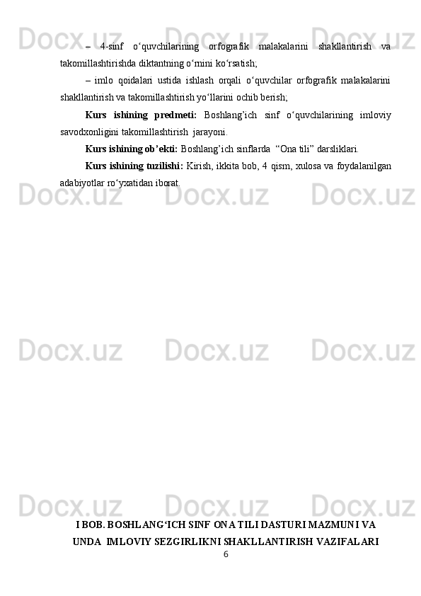 –   4-sinf   o quvchilarining   orfografik   malakalarini   shakllantirish   vaʻ
takomillashtirishda diktantning o rnini ko rsatish;	
ʻ ʻ
–   imlo   qoidalari   ustida   ishlash   orqali   o quvchilar   orfografik   malakalarini	
ʻ
shakllantirish va takomillashtirish yo llarini ochib berish;	
ʻ
Kurs   ishining   predmeti :   Boshlang’ich   sinf   o quvchilarining   imloviy	
ʻ
savodxonligini takomillashtirish  jarayoni.
Kurs ishining  ob’ekti:  Boshlang’ich sinflarda  “Ona tili” darsliklari.
Kurs ishining tuzilishi :   Kirish,   ikkita   bob, 4 qism, xulosa va foydalanilgan
adabiyotlar ro yxatidan 	
ʻ iborat .   
I BOB.  BOSHLANG ICH SINF ONA TILI DASTURI MAZMUNI VA	
ʻ
UNDA    IMLOVIY  SEZGIRLIK NI SHAKLLANTIRISH VAZIFALARI
6 