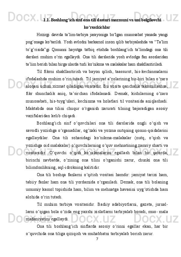 1.1. Boshlang ich sinf ona tili dasturi mazmuni va uni belgilovchiʻ
ko rsatkichlar	
ʻ
Hozirgi   davrda   ta’lim-tarbiya   jarayoniga   bo lgan   munosabat   yanada   yangi	
ʻ
pog onaga ko tarildi. Yosh avlodni barkamol inson qilib tarbiyalashda va “Ta’lim	
ʻ ʻ
to’g’ ,
risida”gi   Qonunni   hayotga   tatbiq   etishda   boshlang ich   ta’limdagi   ona   tili	
ʻ
darslari   muhim   o rin   egallaydi.   Ona   tili   darslarida   yosh   avlodga   fan   asoslaridan	
ʻ
ta’lim berish bilan birga ularda turli ko nikma va malakalar ham shakllantiriladi.	
ʻ
Til   fikrni   shakllantirish   va   bayon   qilish,   taassurot,   his-kechinmalarni
ifodalashda muhim o rin tutadi. Til jamiyat a’zolarining bir-biri bilan o zaro	
ʻ ʻ
aloqasi uchun xizmat qiladigan vositadir. Bu vosita qanchalik takomillashsa,
fikr   shunchalik   aniq,   ta’sirchan   ifodalanadi.   Demak,   kishilarning   o zaro	
ʻ
munosabati,   his-tuyg ulari,   kechinma   va   holatlari   til   vositasida   aniqlashadi.	
ʻ
Maktabda   ona   tilini   chuqur   o rganish   zarurati   tilning   bajaradigan   asosiy	
ʻ
vazifalaridan kelib chiqadi.
Boshlang ich   sinf   o quvchilari   ona   tili   darslarida   ongli   o qish   va	
ʻ ʻ ʻ
savodli yozishga o rganadilar, og zaki va yozma nutqning qonun-qoidalarini	
ʻ ʻ
egallaydilar.   Ona   tili   sohasidagi   ko nikma-malakalar   (nutq,   o qish   va	
ʻ ʻ
yozishga oid malakalar) o quvchilarning o quv mehnatining zamriy sharti va	
ʻ ʻ
vositasidir.   O quvchi   o qish   ko nikmalarini   egallash   bilan   bir   qatorda,	
ʻ ʻ ʻ
birinchi   navbatda,   o zining   ona   tilini   o rganishi   zarur,   chunki   ona   tili	
ʻ ʻ
bilimdonlikning, aql-idrokning kalitidir.
Ona   tili   boshqa   fanlarni   o qitish   vositasi   hamdir:   jamiyat   tarixi   ham,	
ʻ
tabiiy   fanlar   ham   ona   tili   yordamida   o rganiladi.   Demak,   ona   tili   bolaning	
ʻ
umumiy   kamol   topishida   ham,   bilim   va   mehnatga   havasini   uyg otishda   ham	
ʻ
alohida o rin tutadi.	
ʻ
Til   muhim   tarbiya   vositasidir.   Badiiy   adabiyotlarni,   gazeta,   jurnal-
larni o qigan bola o zida eng yaxshi xislatlarni tarbiyalab boradi, muo- mala	
ʻ ʻ
madaniyatini egallaydi.
Ona   tili   boshlang ich   sinflarda   asosiy   o rinni   egallar   ekan,   har   bir	
ʻ ʻ
o quvchida ona tiliga qiziqish va muhabbatni tarbiyalab borish zarur.	
ʻ
7 