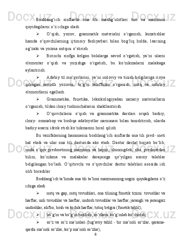 Boshlang ich   sinflarda   ona   tili   mashg ulotlari   turi   va   mazmuniʻ ʻ
quyidagilarni o z ichiga oladi:
ʻ
 O qish,   yozuv,   grammatik   materialni   o rganish,   kuzatishlar	
ʻ ʻ
hamda   o quvchilarning   ijtimoiy   faoliyatlari   bilan   bog liq   holda,   lear	
ʻ ʻ ning
og zaki va yozma nutqini o stirish.	
ʻ ʻ
 Birinchi   sinfga   kelgan   bolalarga   savod   o rgatish,   ya’ni   ularni	
ʻ
elementar   o qish   va   yozishga   o rgatish,   bu   ko nikmalarni   malakaga	
ʻ ʻ ʻ
aylantirish.
 Adabiy   til   me’yorlarini,   ya’ni   imloviy   va   tinish   belgilariga   rioya
qilingan   savodli   yozuvni,   to g ri   talaffuzni   o rganish,   nutq   va   uslubiy	
ʻ ʻ ʻ
elementlarni egallash.
 Grammatika,   fonetika,   leksikologiyadan   nazariy   materiallarni
o rganish, tildan ilmiy tushunchalarini shakllantirish.	
ʻ
 O quvchilarni   o qish   va   grammatika   darslari   orqali   badiiy,	
ʻ ʻ
ilmiy-   ommabop   va   boshqa   adabiyotlar   narnunasi   bilan   tanishtirish,   ularda
badiiy asarni idrok etish ko nikmasini hosil qilish.	
ʻ
Bu   vazifalarning   hammasini   boshlang ich   sinflarda   ona   tili   pred-   meti	
ʻ
hal   etadi   va   ular   ona   tili   dasturida   aks   etadi.   Dastur   davlat   hujjati   bo lib,	
ʻ
unda   o quv   predmetining   mazmuni   va   hajmi,   shuningdek,   shu.   predmetdan	
ʻ
bilim,   ko nikma   va   malakalar   darajasiga   qo yilgan   asosiy   talablar	
ʻ ʻ
belgilangan   bo ladi.   O qituvchi   va   o quvchilar   dastur   talablari   asosida   ish	
ʻ ʻ ʻ
olib boradilar.
Boshlang ich ta’limda ona tili ta’limi mazmunining negizi quyidagilarni o z
ʻ ʻ
ichiga oladi:
 nutq va gap, nutq tovushlari, ona tilining fonetik tizimi: tovushlar  va
harflar, unli tovushlar va harflar, undosh tovushlar va harflar, jarangli va jarangsiz
undoshlar, alifbo, bosh va kichik harflar, tutuq belgisi (fonetik tahlil);
 bo g in va bo g in tuzilishi, so zlarni bo g inlab ko chirish;
ʻ ʻ ʻ ʻ ʻ ʻ ʻ ʻ
 so z   va   so z   ma’nolari   (lug aviy   tahlil   -   bir   ma’noli   so zlar,   qarama-
ʻ ʻ ʻ ʻ
qarshi ma’noli so zlar, ko p ma’noli so zlar);	
ʻ ʻ ʻ
8 