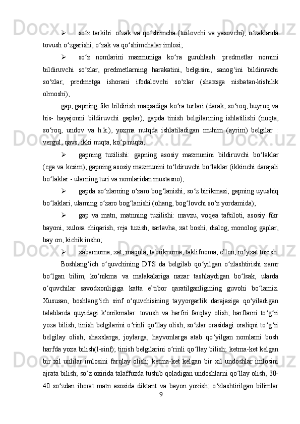  so z tarkibi: o zak va qo shimcha (turlovchi va yasovchi), o zaklardaʻ ʻ ʻ ʻ
tovush o zgarishi, o zak va qo shimchalar imlosi;	
ʻ ʻ ʻ
 so z   nomlarini   mazmuniga   ko ra   guruhlash:   predmetlar   nomini	
ʻ ʻ
bildiruvchi   so zlar,   predmetlarning   harakatini,   belgisini,   sanog ini   bildiruvchi
ʻ ʻ
so zlar,   predmetga   ishorani   ifodalovchi   so zlar   (shaxsga   nisbatan-kishilik	
ʻ ʻ
olmoshi);
gap, gapning fikr bildirish maqsadiga ko ra turlari (darak, so roq, buyruq va	
ʻ ʻ
his-   hayajonni   bildiruvchi   gaplar),   gapda   tinish   belgilarining   ishlatilishi   (nuqta,
so roq,   undov   va   h.k.),   yozma   nutqda   ishlatiladigan   muhim   (ayrim)   belgilar   :	
ʻ
vergul, qavs, ikki nuqta, ko p nuqta;	
ʻ
 gapning   tuzilishi:   gapning   asosiy   mazmunini   bildiruvchi   bo laklar	
ʻ
(ega va kesim), gapning asosiy mazmunini to ldiruvchi bo laklar (ikkinchi darajali	
ʻ ʻ
bo laklar - ularning turi va nomlaridan mustasno);	
ʻ
 gapda so zlarning o zaro bog lanishi, so z birikmasi, gapning uyushiq	
ʻ ʻ ʻ ʻ
bo laklari, ularning o zaro bog lanishi (ohang, bog lovchi so z yordamida);	
ʻ ʻ ʻ ʻ ʻ
 gap   va   matn,   matnning   tuzilishi:   mavzu,   voqea   tafsiloti,   asosiy   fikr
bayoni, xulosa chiqarish,  reja  tuzish,  sarlavha,  xat  boshi, dialog, monolog gaplar,
bay on, kichik insho;
 xabarnoma, xat, maqola, tabriknoma, taklifnoma, e’lon, ro yxat tuzish.	
ʻ
Boshlang ich   o quvchining   DTS   da   belgilab   qo yilgan   o zlashtirishi   zamr	
ʻ ʻ ʻ ʻ
bo lgan   bilim,   ko nikma   va   malakalariga   nazar   tashlaydigan   bo lsak,   ularda	
ʻ ʻ ʻ
o quvchilar   savodxonligiga   katta   e’tibor   qaratilganligining   guvohi   bo lamiz.
ʻ ʻ
Xususan,   boshlang ich   sinf   o quvchisining   tayyorgarlik   darajasiga   qo yiladigan	
ʻ ʻ ʻ
talablarda   quyidagi   k'onikmalar:   tovush   va   harfni   farqlay   olish;   harflarni   to g ri	
ʻ ʻ
yoza bilish; tinish belgilarini o rinli qo llay olish; so zlar orasidagi oraliqni to g ri	
ʻ ʻ ʻ ʻ ʻ
belgilay   olish;   shaxslarga,   joylarga,   hayvonlarga   atab   qo yilgan   nomlami   bosh	
ʻ
harfda yoza bilish(l-sinf); tinish belgilarini o rinli qo llay bilish; ketma-ket kelgan	
ʻ ʻ
bir   xil   unlilar   imlosini   farqlay   olish;   ketma-ket   kelgan   bir   xil   undoshlar   imlosini
ajrata bilish; so z oxirida talaffuzda tushib qoladigan undoshlarni qo llay olish, 30-	
ʻ ʻ
40   so zdan   iborat   matn   asosida   diktant   va   bayon   yozish;   o zlashtirilgan   bilimlar	
ʻ ʻ
9 