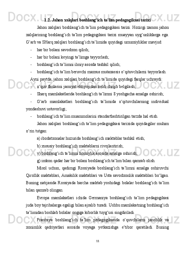 1.2. Jahon xalqlari boshlang‘ich ta’lim pedagogikasi tarixi
Jahon xalqlari boshlang‘ich ta’lim pedagogikasi tarixi. Hozirgi zamon jahon
xalqlarining boshlang‘ich ta’lim  pedagogikasi  tarixi  muayyan uyg‘unliklarga ega.
G‘arb va SHarq xalqlari boshlang‘ich ta’limida quyidagi umumiyliklar mavjud:
- har bir bolani savodxon qilish;
- har bir bolani keyingi ta’limga tayyorlash;
- boshlang‘ich ta’limni ilmiy asosda tashkil qilish;
- boshlang‘ich ta’lim beruvchi maxsus mutaxassis o‘qituvchilarni tayyorlash.
Ayni paytda, jahon xalqlari boshlang‘ich ta’limida quyidagi farqlar uchraydi:
- o‘quv fanlarini jamiyat ehtiyojidan kelib chiqib belgilash;
- Sharq mamlakatlarida boshlang‘ich ta’limni 8 yoshgacha amalga oshirish;
- G‘arb   mamlakatlari   boshlang‘ich   ta’limida   o‘qituvchilarning   individual
yondashuvi ustuvorligi;
- boshlang‘ich ta’lim muammolarini standartlashtirilgan tarzda hal etish.
Jahon xalqlari boshlang‘ich ta’lim pedagogikasi tarixida quyidagilar muhim
o‘rin tutgan:
a) ibodatxonalar huzurida boshlang‘ich maktablar tashkil etish;
b) xususiy boshlang‘ich maktablarni rivojlantirish;
v) boshlang‘ich ta’limni homiylik asosida amalga oshirish;
g) imkon qadar har bir bolani boshlang‘ich ta’lim bilan qamrab olish.
Misol   uchun,   qadimgi   Rossiyada   boshlang‘ich   ta’limni   amalga   oshiruvchi
Qirollik maktablari, Amakilik maktablari va Usta savodxonlik maktablari bo‘lgan.
Buning natijasida Rossiyada barcha maktab yoshidagi bolalar boshlang‘ich ta’lim
bilan qamrab olingan. 
Evropa   mamlakatlari   ichida   Germaniya   boshlang‘ich   ta’lim   pedagogikasi
juda boy tajribalarga egaligi bilan ajralib turadi. Ushbu mamlakatning boshlang‘ich
ta’limidan boshlab bolalar ongiga kiborlik tuyg‘usi singdiriladi. 
Frantsiya   boshlang‘ich   ta’lim   pedagogikasida   o‘quvchilarni   janoblik   va
xonimlik   qadriyatlari   asosida   voyaga   yetkazishga   e’tibor   qaratiladi.   Buning
11 
