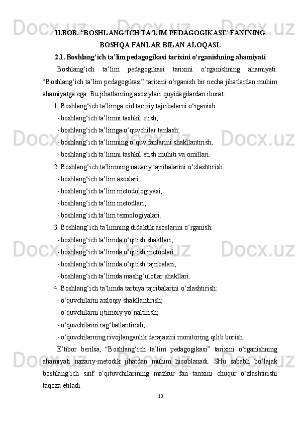 II.BOB. “BOSHLANG‘ICH TA’LIM PEDAGOGIKASI” FANINING
BOSHQA FANLAR BILAN ALOQASI.
2.1. Boshlang‘ich ta’lim pedagogikasi tarixini o‘rganishning ahamiyati
Boshlang‘ich   ta’lim   pedagogikasi   tarixini   o‘rganishning   ahamiyati.
“Boshlang‘ich ta’lim pedagogikasi” tarixini o‘rganish bir necha jihatlardan muhim
ahamiyatga ega. Bu jihatlarning asosiylari quyidagilardan iborat:
1. Boshlang‘ich ta’limga oid tarixiy tajribalarni o‘rganish:
- boshlang‘ich ta’limni tashkil etish;
- boshlang‘ich ta’limga o‘quvchilar tanlash;
- boshlang‘ich ta’limning o‘quv fanlarini shakllantirish;
- boshlang‘ich ta’limni tashkil etish muhiti va omillari.
2. Boshlang‘ich ta’limning nazariy tajribalarini o‘zlashtirish:
- boshlang‘ich ta’lim asoslari;
- boshlang‘ich ta’lim metodologiyasi;
- boshlang‘ich ta’lim metodlari;
- boshlang‘ich ta’lim texnologiyalari.
3. Boshlang‘ich ta’limning didaktik asoslarini o‘rganish:
- boshlang‘ich ta’limda o‘qitish shakllari;
- boshlang‘ich ta’limda o‘qitish metodlari;
- boshlang‘ich ta’limda o‘qitish tajribalari;
- boshlang‘ich ta’limda mashg‘ulotlar shakllari.
4. Boshlang‘ich ta’limda tarbiya tajribalarini o‘zlashtirish:
- o‘quvchilarni axloqiy shakllantirish;
- o‘quvchilarni ijtimoiy yo‘naltirish;
- o‘quvchilarni rag‘batlantirish;
- o‘quvchilarning rivojlanganlik darajasini monitoring qilib borish.
E’tibor   berilsa,   “Boshlang‘ich   ta’lim   pedagogikasi”   tarixini   o‘rganishning
ahamiyati   nazariy-metodik   jihatdan   muhim   hisoblanadi.   SHu   sababli   bo‘lajak
boshlang‘ich   sinf   o‘qituvchilarining   mazkur   fan   tarixini   chuqur   o‘zlashtirishi
taqoza etiladi. 
13 