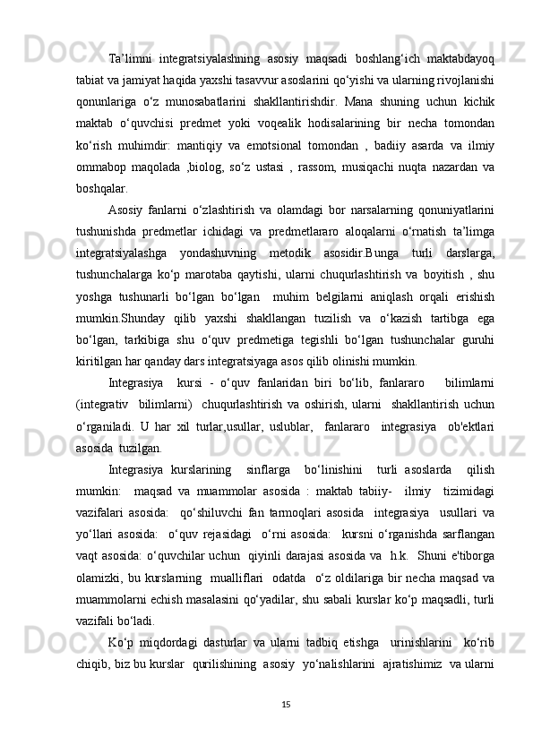 Ta’limni   integratsiyalashning   asosiy   maqsadi   boshlang‘ich   maktabdayoq
tabiat va jamiyat haqida yaxshi tasavvur asoslarini qo‘yishi va ularning rivojlanishi
qonunlariga   o‘z   munosabatlarini   shakllantirishdir.   Mana   shuning   uchun   kichik
maktab   o‘quvchisi   predmet   yoki   voqealik   hodisalarining   bir   necha   tomondan
ko‘rish   muhimdir:   mantiqiy   va   emotsional   tomondan   ,   badiiy   asarda   va   ilmiy
ommabop   maqolada   ,biolog,   so‘z   ustasi   ,   rassom,   musiqachi   nuqta   nazardan   va
boshqalar.
Asosiy   fanlarni   o‘zlashtirish   va   olamdagi   bor   narsalarning   qonuniyatlarini
tushunishda   predmetlar   ichidagi   va   predmetlararo   aloqalarni   o‘rnatish   ta’limga
integratsiyalashga   yondashuvning   metodik   asosidir.Bunga   turli   darslarga,
tushunchalarga   ko‘p   marotaba   qaytishi,   ularni   chuqurlashtirish   va   boyitish   ,   shu
yoshga   tushunarli   bo‘lgan   bo‘lgan     muhim   belgilarni   aniqlash   orqali   erishish
mumkin.Shunday   qilib   yaxshi   shakllangan   tuzilish   va   o‘kazish   tartibga   ega
bo‘lgan,   tarkibiga   shu   o‘quv   predmetiga   tegishli   bo‘lgan   tushunchalar   guruhi
kiritilgan har qanday dars integratsiyaga asos qilib olinishi mumkin. 
Integrasiya     kursi   -   o‘quv   fanlaridan   biri   bo‘lib,   fanlararo       bilimlarni
(integrativ     bilimlarni)     chuqurlashtirish   va   oshirish,   ularni     shakllantirish   uchun
o‘rganiladi.   U   har   xil   turlar,usullar,   uslublar,     fanlararo     integrasiya     ob'ektlari
asosida  tuzilgan.
Integrasiya   kurslarining     sinflarga     bo‘linishini     turli   asoslarda     qilish
mumkin:     maqsad   va   muammolar   asosida   :   maktab   tabiiy-     ilmiy     tizimidagi
vazifalari   asosida:     qo‘shiluvchi   fan   tarmoqlari   asosida     integrasiya     usullari   va
yo‘llari   asosida:     o‘quv   rejasidagi     o‘rni   asosida:     kursni   o‘rganishda   sarflangan
vaqt asosida:  o‘quvchilar  uchun   qiyinli darajasi  asosida  va   h.k.   Shuni e'tiborga
olamizki,  bu  kurslarning    mualliflari    odatda     o‘z  oldilariga  bir   necha  maqsad   va
muammolarni echish masalasini qo‘yadilar, shu sabali kurslar ko‘p maqsadli, turli
vazifali bo‘ladi.
Ko‘p   miqdordagi   dasturlar   va   ularni   tadbiq   etishga     urinishlarini     ko‘rib
chiqib, biz bu kurslar  qurilishining  asosiy  yo‘nalishlarini  ajratishimiz  va ularni
15 