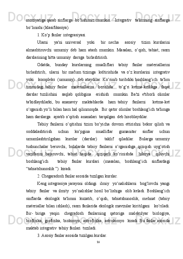 moxiyatiga qarab sinflarga  bo‘lishimiz mumkin.   Integrativ   ta'limning  sinflarga
bo‘linishi (klasifikasiya).
1. Ko‘p fanlar  integrasiyasi.
Ularni     ya'ni   universal     yoki     bir   necha     asosiy     tizim   kurslarini
almashtiruvchi   umumiy   deb   ham   atash   mumkin.   Masalan,   o‘qish,   tabiat,   rasm
darslarining bitta umumiy  darsga  birlashtirish.
Odatda,   bunday   kurslarning   mualliflari   tabiiy   fanlar   materiallarini
birlashtirib,   ularni     bir   ma'lum  tizimga   keltirishida   va  o‘z kurslarini     integrativ
yoki     kompleks   (umumiy)   deb ataydilar. Ko‘rinib turibdiki boshlang‘ich   ta'lim
tizimidagi   tabiiy   fanlar     materiallarini     berishda       to‘g‘ri   ketma-ketlikga     faqat
darslar   tuzilishini     saqlab   qolibgina     erishish     mumkin.   Ba'zi   e'tiborli   olimlar
ta'kidlaydilarki,   bu   ananaviy     maktablarda     ham   tabiiy     fanlarni       ketma-ket
o‘rganish yo‘li bilan ham hal qilinmoqda.   Bir qator olimlar boshlang‘ich ta'limga
ham darslarga   ajratib o‘qitish  ananalari  tarqalgan  deb hisoblaydilar.
Tabiiy   fanlarni   o‘qitishni   tizim   bo‘yicha   dovom   ettirishni   bekor   qilish   va
soddalashtirish   uchun   ko‘pgina   mualliflar   gumanitar   sinflar   uchun
umumlashtirilgshan     kurslar     (darslar)       taklif     qiladilar.     Bularga   umumiy
tushunchalar   beruvchi,   bolalarda   tabiiy   fanlarni   o‘rganishga   qiziqish   uyg‘otish
vazifasini   bajaruvchi,   tabiat   haqida     qiziqarli   ko‘rinishda     hikoya     qiluvchi
boshlang‘ich     tabiiy   fanlar   kurslari   (masalan,   boshlang‘ich   sinflardagi
“tabiatshunoslik ”)  kiradi.
2. Chegaradosh fanlar asosida tuzilgan kurslar.
Keng   integrasiya   jarayoni   oldingi     ilmiy     yo‘nalishlarni     bog‘lovchi   yangi
tabiiy     fanlar     va   ilmity     yo‘nalishlar   hosil   bo‘lishiga     olib   keladi.   Boshlang‘ich
sinflarda   ekologik   ta'limni   kuzatib,   o‘qish,   tabiatshunoslik,   mehnat   (tabiiy
materiallar bilan ishlash), rasm fanlarida ekologik mavzular kiritilgani     ko‘riladi.
Bir-   biriga     yaqin     chegradosh     fanlarning     qatoriga     malekulyar     biologiya,
biofizika,  giofizika,  biokimyo,  astrofizika,  astrokimyo   kiradi. Bu fanlar asosida
maktab integrativ  tabiiy fanlari  tuziladi.
3. Asosiy fanlar asosida tuzilgan kurslar.
16 