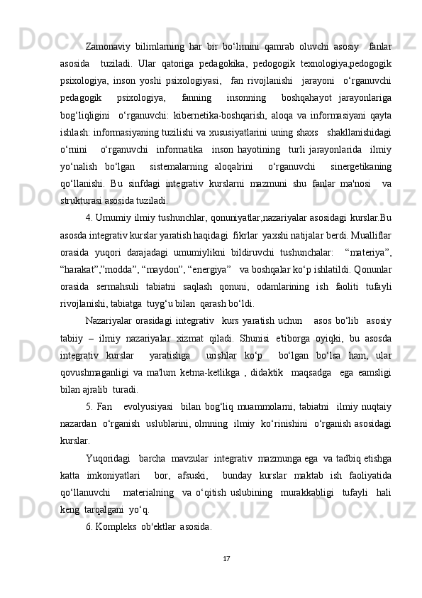 Zamonaviy   bilimlarning   har   bir   bo‘limini   qamrab   oluvchi   asosiy     fanlar
asosida     tuziladi.   Ular   qatoriga   pedagokika,   pedogogik   texnologiya,pedogogik
psixologiya,   inson   yoshi   psixologiyasi,     fan   rivojlanishi     jarayoni     o‘rganuvchi
pedagogik     psixologiya,     fanning     insonning     boshqahayot   jarayonlariga
bog‘liqligini     o‘rganuvchi:   kibernetika-boshqarish,   aloqa   va   informasiyani   qayta
ishlash: informasiyaning tuzilishi va xususiyatlarini uning shaxs    shakllanishidagi
o‘rnini       o‘rganuvchi     informatika     inson   hayotining     turli   jarayonlarida     ilmiy
yo‘nalish   bo‘lgan     sistemalarning   aloqalrini     o‘rganuvchi     sinergetikaning
qo‘llanishi.   Bu   sinfdagi   integrativ   kurslarni   mazmuni   shu   fanlar   ma'nosi     va
strukturasi asosida tuziladi.
4. Umumiy ilmiy tushunchlar, qonuniyatlar,nazariyalar asosidagi kurslar.Bu
asosda integrativ kurslar yaratish haqidagi  fikrlar  yaxshi natijalar berdi. Mualliflar
orasida   yuqori   darajadagi   umumiylikni   bildiruvchi   tushunchalar:     “materiya”,
“harakat”,”modda”, “maydon”, “energiya”   va boshqalar ko‘p ishlatildi. Qonunlar
orasida   sermahsuli   tabiatni   saqlash   qonuni,   odamlarining   ish   faoliti   tufayli
rivojlanishi, tabiatga  tuyg‘u bilan  qarash bo‘ldi.
Nazariyalar   orasidagi   integrativ     kurs   yaratish   uchun       asos   bo‘lib     asosiy
tabiiy   –   ilmiy   nazariyalar   xizmat   qiladi.   Shunisi   e'tiborga   oyiqki,   bu   asosda
integrativ   kurslar     yaratishga     urishlar   ko‘p     bo‘lgan   bo‘lsa   ham,   ular
qovushmaganligi   va   ma'lum   ketma-ketlikga   ,   didaktik     maqsadga     ega   eamsligi
bilan ajralib  turadi.
5.   Fan       evolyusiyasi     bilan   bog‘liq   muammolarni,   tabiatni     ilmiy   nuqtaiy
nazardan   o‘rganish   uslublarini, olmning   ilmiy   ko‘rinishini   o‘rganish asosidagi
kurslar.
Yuqoridagi   barcha  mavzular  integrativ  mazmunga ega  va tadbiq etishga
katta   imkoniyatlari     bor,   afsuski,     bunday   kurslar   maktab   ish   faoliyatida
qo‘llanuvchi       materialning     va   o‘qitish   uslubining     murakkabligi     tufayli     hali
keng  tarqalgani  yo‘q.
6. Kompleks  ob'ektlar  asosida.
17 