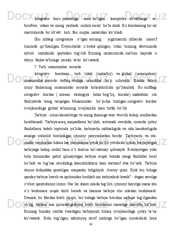 Integrativ     kurs   yaratishga       asos   bo‘lgan       kompleks     ob'ektlarga       er,
biosfera,  odam va uning  yashash  muhiti misol  bo‘la oladi. Bu kurslarning bir xil
mavzularida  bir ob'ekt   turli  fan  nuqtai  nazaridan  ko‘riladi. 
Shu   xildagi   integrasiya     o‘tgan   asrning       yigirmanchi   yillarida     maorif
tizimida   qo‘llanilgan. Keyinchalik   u bekor qilingan,   lekin   bizning   davrimizda
aytish      mumkinki     qaytadan    tug‘ildi.  Bizning    nazarimizda,  ma'lum    hajmda     u
tabiiy  fanlar ta'limiga  yaxshi  ta'sir  ko‘rsatadi.
7. Turli  muammolar  asosida
Integrativ       kurslarni       turli     lokal     (mahalliy)     va   global     (umumjahon)
muammolar   asosida     tadbiq   etishga     urinishlar     ko‘p     uchraydi.     Bunda     tabiiy
ilmiy   fanlarning   muammolar    asosida    birlashtirilishi    qo‘llaniladi.   Bu sinfdagi
integrativ     kurslar   (   asosan     ekologiya     bilan   bog‘liq     kurslar)   maktablar     ish
faoliyatida     keng     tarqalgan.   Muammolar       bo‘yicha     tuzilgan   integrativ     kurslar
rivojlanishiga  global  ta'limning  rivojlanishi  ham  turtki  bo‘ldi.
Tarbiya - inson kamolotiga va uning shaxsiga tasir etuvchi tashqi omillardan
hisoblanadi.   Tarbiya-aniq   maqsadlarni   ko‘zlab,   sistemali   ravishda,   insonda   ijobiy
fazilatlarni   tarkib   toptirishi   yo‘lida,   tarbiyachi   rahbarligida   va   oila   hamkorligida
amalga   oshirilib   boriladigan   ijtimoiy   jarayonlardan   biridir.   Tarbiyachi   va   ota-
onalar tomonidan bolani har tomonlama yetuk bo‘lib yetishishi uchun berilayotgan
tarbiyaga   tashqi   muhit   ham   o‘z   tasirini   ko‘rsatmay   qolmaydi.   Berilayotgan   yoki
bola   tomonidan   qabul   qilinayotgan   tarbiya   orqali   bolada   yangi   fazilatlar   hosil
bo‘ladi   va   tug‘ma   ravishdagi   kamchiliklarni   ham   bartaraf   etsa   bo‘ladi.   Tarbiya
doimo   kelajakka   qaratilgan   maqsadni   belgilaydi.   Asosiy   qism:   Endi   biz   bolaga
qanday tarbiya berish va qachondan boshlab uni tarbiyalash kerak? - degan savolga
e’tibor qaratishimiz lozim. Har bir shaxs oilada tug‘ilib, ijtimoiy hayotga mana shu
o‘z   koshonasi   orqali   kirib   boradi   va   hamma   tarbiya   shu   oiladan   boshlanadi.
Demak,   bu   fikrdan   kelib   chiqib,   biz   bolaga   tarbiya   berishni   nafaqat   tug‘ilgandan
so‘ng,   balkim   ona   qornidaligidayoq   berib   borishimiz   masadga   muvofiq   bo‘ladi.
Bizning   bunday   usulda   beradigan   tarbiyamiz   bolani   rivojlanishiga   ijobiy   ta’sir
ko‘rsatadi.   Bola   tug‘ilgan   zahotiyoq   atrof   muhitga   bo‘lgan   moslashish   hissi
18 