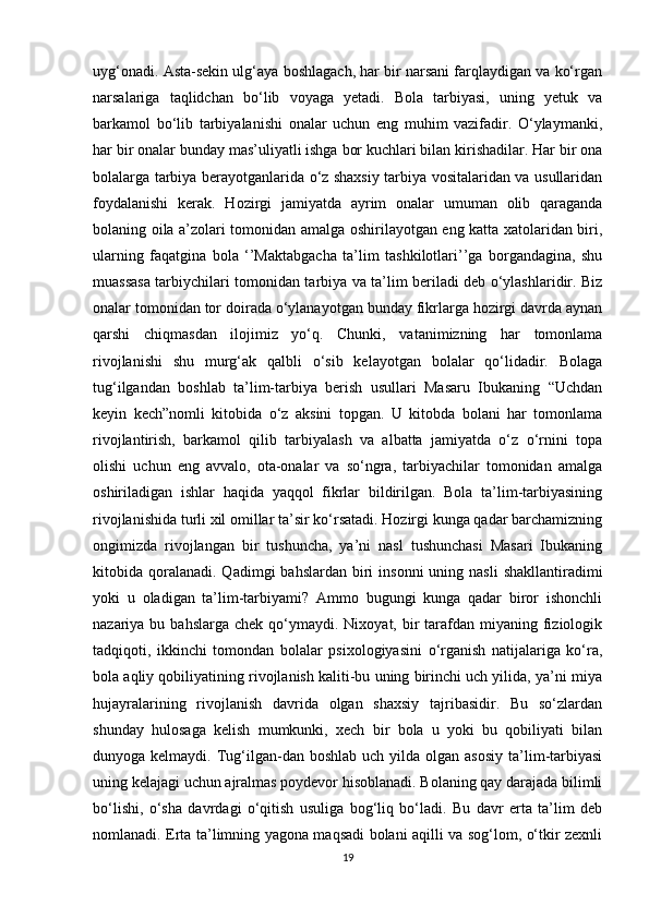 uyg‘onadi. Asta-sekin ulg‘aya boshlagach, har bir narsani farqlaydigan va ko‘rgan
narsalariga   taqlidchan   bo‘lib   voyaga   yetadi.   Bola   tarbiyasi,   uning   yetuk   va
barkamol   bo‘lib   tarbiyalanishi   onalar   uchun   eng   muhim   vazifadir.   O‘ylaymanki,
har bir onalar bunday mas’uliyatli ishga bor kuchlari bilan kirishadilar. Har bir ona
bolalarga tarbiya berayotganlarida o‘z shaxsiy tarbiya vositalaridan va usullaridan
foydalanishi   kerak.   Hozirgi   jamiyatda   ayrim   onalar   umuman   olib   qaraganda
bolaning oila a’zolari tomonidan amalga oshirilayotgan eng katta xatolaridan biri,
ularning   faqatgina   bola   ‘’Maktabgacha   ta’lim   tashkilotlari’’ga   borgandagina,   shu
muassasa tarbiychilari tomonidan tarbiya va ta’lim beriladi deb o‘ylashlaridir. Biz
onalar tomonidan tor doirada o‘ylanayotgan bunday fikrlarga hozirgi davrda aynan
qarshi   chiqmasdan   ilojimiz   yo‘q.   Chunki,   vatanimizning   har   tomonlama
rivojlanishi   shu   murg‘ak   qalbli   o‘sib   kelayotgan   bolalar   qo‘lidadir.   Bolaga
tug‘ilgandan   boshlab   ta’lim-tarbiya   berish   usullari   Masaru   Ibukaning   “Uchdan
keyin   kech”nomli   kitobida   o‘z   aksini   topgan.   U   kitobda   bolani   har   tomonlama
rivojlantirish,   barkamol   qilib   tarbiyalash   va   albatta   jamiyatda   o‘z   o‘rnini   topa
olishi   uchun   eng   avvalo,   ota-onalar   va   so‘ngra,   tarbiyachilar   tomonidan   amalga
oshiriladigan   ishlar   haqida   yaqqol   fikrlar   bildirilgan.   Bola   ta’lim-tarbiyasining
rivojlanishida turli xil omillar ta’sir ko‘rsatadi. Hozirgi kunga qadar barchamizning
ongimizda   rivojlangan   bir   tushuncha,   ya’ni   nasl   tushunchasi   Masari   Ibukaning
kitobida qoralanadi.  Qadimgi  bahslardan  biri  insonni   uning nasli  shakllantiradimi
yoki   u   oladigan   ta’lim-tarbiyami?   Ammo   bugungi   kunga   qadar   biror   ishonchli
nazariya bu  bahslarga  chek  qo‘ymaydi.  Nixoyat, bir  tarafdan  miyaning  fiziologik
tadqiqoti,   ikkinchi   tomondan   bolalar   psixologiyasini   o‘rganish   natijalariga   ko‘ra,
bola aqliy qobiliyatining rivojlanish kaliti-bu uning birinchi uch yilida, ya’ni miya
hujayralarining   rivojlanish   davrida   olgan   shaxsiy   tajribasidir.   Bu   so‘zlardan
shunday   hulosaga   kelish   mumkunki,   xech   bir   bola   u   yoki   bu   qobiliyati   bilan
dunyoga kelmaydi.  Tug‘ilgan-dan boshlab  uch  yilda  olgan asosiy   ta’lim-tarbiyasi
uning kelajagi uchun ajralmas poydevor hisoblanadi. Bolaning qay darajada bilimli
bo‘lishi,   o‘sha   davrdagi   o‘qitish   usuliga   bog‘liq   bo‘ladi.   Bu   davr   erta   ta’lim   deb
nomlanadi. Erta ta’limning yagona maqsadi bolani aqilli va sog‘lom, o‘tkir zexnli
19 