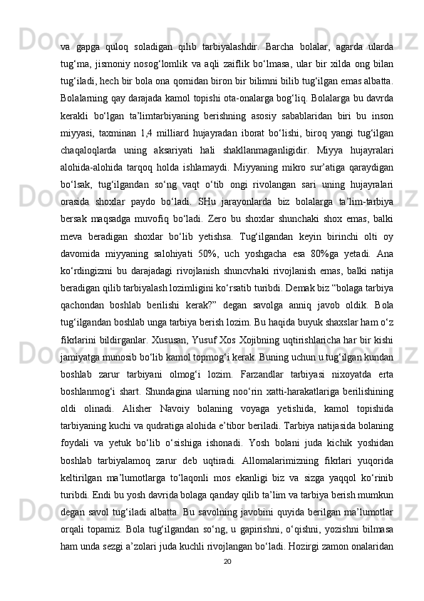 va   gapga   quloq   soladigan   qilib   tarbiyalashdir.   Barcha   bolalar,   agarda   ularda
tug‘ma,   jismoniy   nosog‘lomlik   va   aqli   zaiflik   bo‘lmasa,   ular   bir   xilda   ong   bilan
tug‘iladi, hech bir bola ona qornidan biron bir bilimni bilib tug‘ilgan emas albatta.
Bolalarning qay darajada kamol topishi ota-onalarga bog‘liq. Bolalarga bu davrda
kerakli   bo‘lgan   ta’limtarbiyaning   berishning   asosiy   sabablaridan   biri   bu   inson
miyyasi,   taxminan   1,4   milliard   hujayradan   iborat   bo‘lishi,   biroq   yangi   tug‘ilgan
chaqaloqlarda   uning   aksariyati   hali   shakllanmaganligidir.   Miyya   hujayralari
alohida-alohida   tarqoq   holda   ishlamaydi.   Miyyaning   mikro   sur’atiga   qaraydigan
bo‘lsak,   tug‘ilgandan   so‘ng   vaqt   o‘tib   ongi   rivolangan   sari   uning   hujayralari
orasida   shoxlar   paydo   bo‘ladi.   SHu   jarayonlarda   biz   bolalarga   ta’lim-tarbiya
bersak   maqsadga   muvofiq   bo‘ladi.   Zero   bu   shoxlar   shunchaki   shox   emas,   balki
meva   beradigan   shoxlar   bo‘lib   yetishsa.   Tug‘ilgandan   keyin   birinchi   olti   oy
davomida   miyyaning   salohiyati   50%,   uch   yoshgacha   esa   80%ga   yetadi.   Ana
ko‘rdingizmi   bu   darajadagi   rivojlanish   shuncvhaki   rivojlanish   emas,   balki   natija
beradigan qilib tarbiyalash lozimligini ko‘rsatib turibdi. Demak biz “bolaga tarbiya
qachondan   boshlab   berilishi   kerak?”   degan   savolga   anniq   javob   oldik.   Bola
tug‘ilgandan boshlab unga tarbiya berish lozim. Bu haqida buyuk shaxslar ham o‘z
fikrlarini bildirganlar. Xususan, Yusuf Xos Xojibning uqtirishlaricha har bir kishi
jamiyatga munosib bo‘lib kamol topmog‘i kerak. Buning uchun u tug‘ilgan kundan
boshlab   zarur   tarbiyani   olmog‘i   lozim.   Farzandlar   tarbiyasi   nixoyatda   erta
boshlanmog‘i   shart.   Shundagina   ularning   noo‘rin   xatti-harakatlariga   berilishining
oldi   olinadi.   Alisher   Navoiy   bolaning   voyaga   yetishida,   kamol   topishida
tarbiyaning kuchi va qudratiga alohida e’tibor beriladi. Tarbiya natijasida bolaning
foydali   va   yetuk   bo‘lib   o‘sishiga   ishonadi.   Yosh   bolani   juda   kichik   yoshidan
boshlab   tarbiyalamoq   zarur   deb   uqtiradi.   Allomalarimizning   fikrlari   yuqorida
keltirilgan   ma’lumotlarga   to‘laqonli   mos   ekanligi   biz   va   sizga   yaqqol   ko‘rinib
turibdi. Endi bu yosh davrida bolaga qanday qilib ta’lim va tarbiya berish mumkun
degan   savol   tug‘iladi   albatta.   Bu   savolning   javobini   quyida   berilgan   ma’lumotlar
orqali   topamiz.   Bola   tug‘ilgandan   so‘ng,   u   gapirishni,   o‘qishni,   yozishni   bilmasa
ham unda sezgi a’zolari juda kuchli rivojlangan bo‘ladi. Hozirgi zamon onalaridan
20 