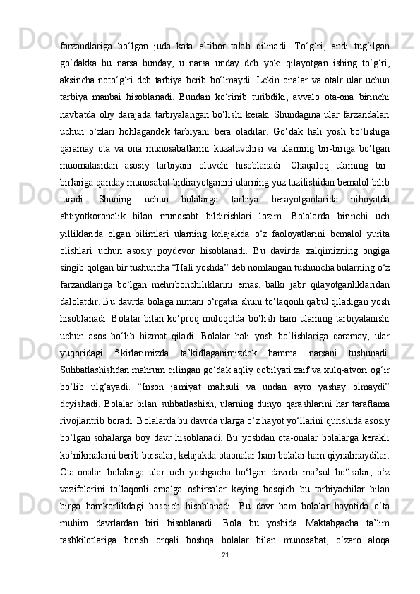 farzandlariga   bo‘lgan   juda   kata   e’tibor   talab   qilinadi.   To‘g‘ri,   endi   tug‘ilgan
go‘dakka   bu   narsa   bunday,   u   narsa   unday   deb   yoki   qilayotgan   ishing   to‘g‘ri,
aksincha   noto‘g‘ri   deb   tarbiya   berib   bo‘lmaydi.   Lekin   onalar   va   otalr   ular   uchun
tarbiya   manbai   hisoblanadi.   Bundan   ko‘rinib   turibdiki,   avvalo   ota-ona   birinchi
navbatda  oliy darajada  tarbiyalangan  bo‘lishi   kerak.  Shundagina  ular   farzandalari
uchun   o‘zlari   hohlagandek   tarbiyani   bera   oladilar.   Go‘dak   hali   yosh   bo‘lishiga
qaramay   ota   va   ona   munosabatlarini   kuzatuvchisi   va   ularning   bir-biriga   bo‘lgan
muomalasidan   asosiy   tarbiyani   oluvchi   hisoblanadi.   Chaqaloq   ularning   bir-
birlariga qanday munosabat bidirayotganini ularning yuz tuzilishidan bemalol bilib
turadi.   Shuning   uchun   bolalarga   tarbiya   berayotganlarida   nihoyatda
ehtiyotkoronalik   bilan   munosabt   bildirishlari   lozim.   Bolalarda   birinchi   uch
yilliklarida   olgan   bilimlari   ularning   kelajakda   o‘z   faoloyatlarini   bemalol   yurita
olishlari   uchun   asosiy   poydevor   hisoblanadi.   Bu   davirda   xalqimizning   ongiga
singib qolgan bir tushuncha “Hali yoshda” deb nomlangan tushuncha bularning o‘z
farzandlariga   bo‘lgan   mehribonchiliklarini   emas,   balki   jabr   qilayotganliklaridan
dalolatdir. Bu davrda bolaga nimani o‘rgatsa shuni to‘laqonli qabul qiladigan yosh
hisoblanadi.   Bolalar   bilan   ko‘proq   muloqotda   bo‘lish   ham   ularning  tarbiyalanishi
uchun   asos   bo‘lib   hizmat   qiladi.   Bolalar   hali   yosh   bo‘lishlariga   qaramay,   ular
yuqoridagi   fikirlarimizda   ta’kidlaganimizdek   hamma   narsani   tushunadi.
Suhbatlashishdan mahrum qilingan go‘dak aqliy qobilyati zaif va xulq-atvori og‘ir
bo‘lib   ulg‘ayadi.   “Inson   jamiyat   mahsuli   va   undan   ayro   yashay   olmaydi”
deyishadi.   Bolalar   bilan   suhbatlashish,   ularning   dunyo   qarashlarini   har   taraflama
rivojlantrib boradi. Bolalarda bu davrda ularga o‘z hayot yo‘llarini qurishida asosiy
bo‘lgan   sohalarga   boy   davr   hisoblanadi.   Bu   yoshdan   ota-onalar   bolalarga   kerakli
ko‘nikmalarni berib borsalar, kelajakda otaonalar ham bolalar ham qiynalmaydilar.
Ota-onalar   bolalarga   ular   uch   yoshgacha   bo‘lgan   davrda   ma’sul   bo‘lsalar,   o‘z
vazifalarini   to‘laqonli   amalga   oshirsalar   keying   bosqich   bu   tarbiyachilar   bilan
birga   hamkorlikdagi   bosqich   hisoblanadi.   Bu   davr   ham   bolalar   hayotida   o‘ta
muhim   davrlardan   biri   hisoblanadi.   Bola   bu   yoshida   Maktabgacha   ta’lim
tashkilotlariga   borish   orqali   boshqa   bolalar   bilan   munosabat,   o‘zaro   aloqa
21 