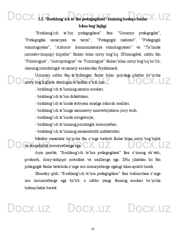 2.2. “Boshlang‘ich ta’lim pedagogikasi” fanining boshqa fanlar
bilan bog‘liqligi
“Boshlang‘ich   ta’lim   pedagogikasi”   fani   “Umumiy   pedagogika”,
“Pedagogika   nazariyasi   va   tarixi”,   “Pedagogik   mahorat”,   “Pedagogik
texnologiyalar”,   “Axborot-   kommunikatsiya   texnologiyalari”   va   “Ta’limda
normativ-huquqiy   hujjatlar”   fanlari   bilan   uzviy   bog‘liq.   SHuningdek,   ushbu   fan
“Psixologiya”, “Antropologiya” va “Fiziologiya” fanlari bilan uzviy bog‘liq bo‘lib,
ularning metodologik va nazariy asoslaridan foydalanadi.
Umuman   ushbu   fan   ta’kidlangan   fanlar   bilan   quyidagi   jihatlar   bo‘yicha
uzviy bog‘liqlikda ekanligini ta’kidlab o‘tish joiz:
- boshlang‘ich ta’limning nazariy asoslari;
- boshlang‘ich ta’lim didaktikasi;
- boshlang‘ich ta’limda tarbiyani amalga oshirish omillari;
- boshlang‘ich ta’limga zamonaviy innovatsiyalarni joriy etish;
- boshlang‘ich ta’limda integratsiya;
- boshlang‘ich ta’limning psixologik xususiyatlari;
- boshlang‘ich ta’limning samaradorlik indikatorlari.
Mazkur  masalalar  bo‘yicha  fan o‘ziga turdosh fanlar  bilan  uzviy bog‘liqlik
va aloqadorlik xususiyatlariga ega.
Ayni   paytda,   “Boshlang‘ich   ta’lim   pedagogikasi”   fani   o‘zining   ob’ekti,
predmeti,   ilmiy-tadqiqot   metodlari   va   usullariga   ega.   SHu   jihatdan   bu   fan
pedagogik fanlar tarkibida o‘ziga xos xususiyatlarga egaligi bilan ajralib turadi.
Shunday   qilib,   “Boshlang‘ich   ta’lim   pedagogikasi”   fani   tushunchasi   o‘ziga
xos   xususiyatlarga   ega   bo‘lib,   u   ushbu   yangi   fanning   asoslari   bo‘yicha
tushunchalar beradi.
23 