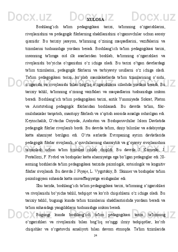 XULOSA
Boshlang‘ich   ta'lim   pedagogikasi   tarixi,   ta'limning   o‘zgarishlarini,
rivojlanishini va pedagogik fikrlarning shakllanishini o‘rganuvchilar uchun asosiy
qismidir.   Bu   tarixiy   jarayon,   ta'limning   o‘zining   maqsadlarini,   vazifalarini   va
tizimlarini   tushunishga   yordam   beradi.   Boshlang‘ich   ta'lim   pedagogikasi   tarixi,
insonning   ta'limga   oid   ilk   asarlaridan   boshlab,   ta'limning   o‘zgarishlari   va
rivojlanishi   bo‘yicha   o‘rganishni   o‘z   ichiga   oladi.   Bu   tarixi   o‘tgan   davrlardagi
ta'lim   tizimlarini,   pedagogik   fikrlarni   va   tarbiyaviy   usullarni   o‘z   ichiga   oladi.
Ta'lim   pedagogikasi   tarixi,   ko‘plab   mamlakatlarda   ta'lim   tizimlarining   o‘sishi,
o‘zgarishi   va  rivojlanishi   bilan   bog‘liq  o‘zgarishlarni   izlashda  yordam  beradi.  Bu
tarixiy   tahlil,   ta'limning   o‘zining   vazifalari   va   maqsadlarini   tushunishga   imkon
beradi.   Boshlang‘ich   ta'lim   pedagogikasi   tarixi,   antik   Yunoniyada   Sokrat,   Platon
va   Aristoteling   pedagogik   fikrlaridan   boshlanadi.   Bu   davrda   ta'lim,   fikr-
mulohazalar tarqatish, mantiqiy fikrlash va o‘qitish asosida amalga oshirilgan edi.
Keyinchalik,   O‘rtacha   Osiyoda,   Arabiston   va   Boshqaruvchilar   Islom   Davlatida
pedagogik  fikrlar   rivojlanib  bordi.  Bu  davrda  ta'lim,  diniy  bilimlar   va adabiyotga
katta   ahamiyat   berilgan   edi.   O‘rta   asrlarda   Evropaning   ayrim   davlatlarida
pedagogik fikrlar rivojlanib, o‘quvchilarning shaxsiylik va g‘oyaviy rivojlanishini
ta'minlash   uchun   ta'lim   tizimlari   ishlab   chiqildi.   Bu   davrda   J.   Komeski,   J.
Pestallozi, F. Frebel va boshqalar katta ahamiyatga ega bo‘lgan pedagoglar edi.20-
asrning boshlarida ta'lim pedagogikasi tarixida psixologik, sotsiologik va kognitiv
fikrlar rivojlandi. Bu davrda J. Piyaje, L. Vygotskiy, B. Skinner va boshqalar ta'lim
psixologiyasi sohasida katta muvaffaqiyatga erishganlar edi.
Shu  tarzda,   boshlang‘ich  ta'lim   pedagogikasi   tarixi,  ta'limning  o‘zgarishlari
va rivojlanishi bo‘yicha tahlil, tadqiqot va ko‘rib chiqishlarni o‘z ichiga oladi. Bu
tarixiy   tahlil,   bugungi   kunda   ta'lim   tizimlarini   shakllantirishda   yordam   beradi   va
ta'lim sohasidagi yangiliklarni tushunishga imkon beradi.
Bugungi   kunda   boshlang‘ich   ta'lim   pedagogikasi   tarixi,   ta'limning
o‘zgarishlari   va   rivojlanishi   bilan   bog‘liq   so‘nggi   ilmiy   tadqiqotlar,   ko‘rib
chiqishlar   va   o‘rgatuvchi   amaliyoti   bilan   davom   etmoqda.   Ta'lim   tizimlarida
24 
