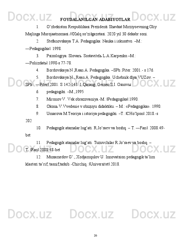 FOYDALANILGAN ADABIYOTLAR  
1. O‘zbekiston Respublikasi Prezidenti Shavkat Mirziyoevning Oliy  
Majlisga Murojaatnomasi.// Xalq so‘zi gazetasi. 2020 yil 30 dekabr soni.  ‖ ‖
2. Stefanovskaya T.A. Pedagogika: Nauka i iskusstvo. –M.:  
―Pedagogika . 1998.  	
‖
3. Psixologiya. Slovar ь . Sostavitel ь  L.A.Karpenko.–M.:  
―Poliizdat ь .1990-s 77-78.   
‖
4. Bordovskaya N.,Rean A. Pedagogika. –SPb.:Piter. 2001.- s 176.  
5. Bordovskaya N., Rean A. Pedagogika. Uchebnik dlya VUZov. –  
SPb.: ―Piter  2001. S 142-143. 1 Qarang. Gessen S.I. Osnov
‖ ы   
6. pedagogiki. –M.,1995  
7. Mironov V. Vek obrazovaniya.-M.: Pedagogika .1990.  	
‖ ‖
8. Okon ь  V.Vvedenie v ob щ uyu didaktiku. – M.: «Pedagogika».  1990.   
9. Umarova M.Teoriya i istoriya pedagogiki. –T.: CHo‘lpon .2018.-s  	
‖ ‖
202  
10. Pedagogik atamalar lug‘ati. R.Jo‘raev va boshq. – T. ―Fan . 2008.49-	
‖
bet  
11. Pedagogik atamalar lug‘ati. Tuzuvchilar R.Jo‘raev va boshq. –  
T.: Fan .2008.48-bet  	
‖ ‖
12. Muxamedov G‘., Xodjamqulov U. Innovatsion pedagogik ta’lim  
klasteri:ta’rif, tasnif,tarkib.-Chirchiq.: Universitet .2018.  	
‖ ‖
26 