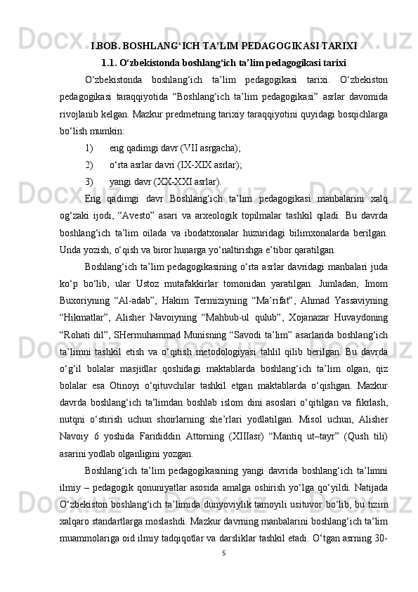 I.BOB. BOSHLANG‘ICH TA’LIM PEDAGOGIKASI TARIXI
1.1. O‘zbekistonda boshlang‘ich ta’lim pedagogikasi tarixi
O‘zbekistonda   boshlang‘ich   ta’lim   pedagogikasi   tarixi.   O‘zbekiston
pedagogikasi   taraqqiyotida   “Boshlang‘ich   ta’lim   pedagogikasi”   asrlar   davomida
rivojlanib kelgan. Mazkur predmetning tarixiy taraqqiyotini quyidagi bosqichlarga
bo‘lish mumkin:
1) eng qadimgi davr (VII asrgacha);
2) o‘rta asrlar davri (IX-XIX asrlar);
3) yangi davr (XX-XXI asrlar).
Eng   qadimgi   davr   Boshlang‘ich   ta’lim   pedagogikasi   manbalarini   xalq
og‘zaki   ijodi,   “Avesto”   asari   va   arxeologik   topilmalar   tashkil   qiladi.   Bu   davrda
boshlang‘ich   ta’lim   oilada   va   ibodatxonalar   huzuridagi   bilimxonalarda   berilgan.
Unda yozish, o‘qish va biror hunarga yo‘naltirishga e’tibor qaratilgan. 
Boshlang‘ich  ta’lim   pedagogikasining  o‘rta  asrlar  davridagi   manbalari   juda
ko‘p   bo‘lib,   ular   Ustoz   mutafakkirlar   tomonidan   yaratilgan.   Jumladan,   Imom
Buxoriyning   “Al-adab”,   Hakim   Termiziyning   “Ma’rifat”,   Ahmad   Yassaviyning
“Hikmatlar”,   Alisher   Navoiyning   “Mahbub-ul   qulub”,   Xojanazar   Huvaydoning
“Rohati dil”, SHermuhammad Munisning “Savodi ta’lim” asarlarida boshlang‘ich
ta’limni   tashkil   etish   va   o‘qitish   metodologiyasi   tahlil   qilib   berilgan.   Bu   davrda
o‘g‘il   bolalar   masjidlar   qoshidagi   maktablarda   boshlang‘ich   ta’lim   olgan,   qiz
bolalar   esa   Otinoyi   o‘qituvchilar   tashkil   etgan   maktablarda   o‘qishgan.   Mazkur
davrda   boshlang‘ich   ta’limdan   boshlab   islom   dini   asoslari   o‘qitilgan   va   fikrlash,
nutqni   o‘stirish   uchun   shoirlarning   she’rlari   yodlatilgan.   Misol   uchun,   Alisher
Navoiy   6   yoshida   Farididdin   Attorning   (XIIIasr)   “Mantiq   ut–tayr”   (Qush   tili)
asarini yodlab olganligini yozgan. 
Boshlang‘ich   ta’lim   pedagogikasining   yangi   davrida   boshlang‘ich   ta’limni
ilmiy  –  pedagogik   qonuniyatlar  asosida   amalga  oshirish  yo‘lga  qo‘yildi.  Natijada
O‘zbekiston boshlang‘ich ta’limida dunyoviylik tamoyili usituvor bo‘lib, bu tizim
xalqaro standartlarga moslashdi. Mazkur davrning manbalarini boshlang‘ich ta’lim
muammolariga oid ilmiy tadqiqotlar va darsliklar tashkil etadi. O‘tgan asrning 30-
5 
