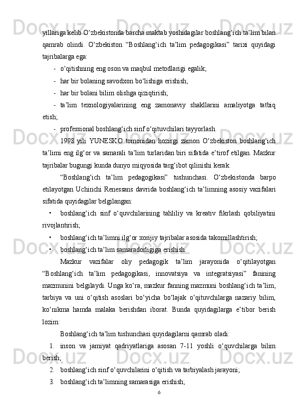 yillariga kelib O‘zbekistonda barcha maktab yoshidagilar boshlang‘ich ta’lim bilan
qamrab   olindi.   O‘zbekiston   “Boshlang‘ich   ta’lim   pedagogikasi”   tarixi   quyidagi
tajribalarga ega:
- o‘qitishning eng oson va maqbul metodlarigi egalik;
- har bir bolaning savodxon bo‘lishiga erishish;
- har bir bolani bilim olishga qiziqtirish;
- ta’lim   texnologiyalarining   eng   zamonaviy   shakllarini   amaliyotga   tatbiq
etish;
- professional boshlang‘ich sinf o‘qituvchilari tayyorlash.
1998   yili   YUNESKO   tomonidan   hozirgi   zamon   O‘zbekiston   boshlang‘ich
ta’limi eng ilg‘or va samarali ta’lim turlaridan biri sifatida e’tirof etilgan. Mazkur
tajribalar bugungi kunda dunyo miqyosida targ‘ibot qilinishi kerak.
“Boshlang‘ich   ta’lim   pedagogikasi”   tushunchasi.   O‘zbekistonda   barpo
etilayotgan  Uchinchi   Renessans   davrida  boshlang‘ich   ta’limning  asosiy   vazifalari
sifatida quyidagilar belgilangan:
• boshlang‘ich   sinf   o‘quvchilarining   tahliliy   va   kreativ   fikrlash   qobiliyatini
rivojlantirish;
• boshlang‘ich ta’limni ilg‘or xorijiy tajribalar asosida takomillashtirish;
• boshlang‘ich ta’lim samaradorligiga erishish.
Mazkur   vazifalar   oliy   pedagogik   ta’lim   jarayonida   o‘qitilayotgan
“Boshlang‘ich   ta’lim   pedagogikasi,   innovatsiya   va   integratsiyasi”   fanining
mazmunini belgilaydi. Unga ko‘ra, mazkur fanning mazmuni boshlang‘ich ta’lim,
tarbiya   va   uni   o‘qitish   asoslari   bo‘yicha   bo‘lajak   o‘qituvchilarga   nazariy   bilim,
ko‘nikma   hamda   malaka   berishdan   iborat.   Bunda   quyidagilarga   e’tibor   berish
lozim:
Boshlang‘ich ta’lim tushunchasi quyidagilarni qamrab oladi:
1. inson   va   jamiyat   qadriyatlariga   asosan   7-11   yoshli   o‘quvchilarga   bilim
berish;
2. boshlang‘ich sinf o‘quvchilarini o‘qitish va tarbiyalash jarayoni;
3. boshlang‘ich ta’limning samarasiga erishish;
6 