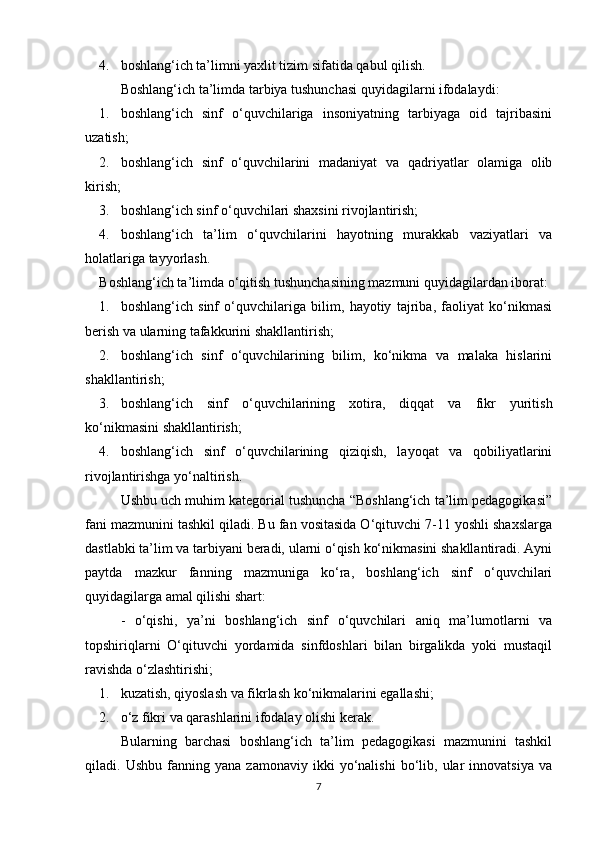 4. boshlang‘ich ta’limni yaxlit tizim sifatida qabul qilish.
Boshlang‘ich ta’limda tarbiya tushunchasi quyidagilarni ifodalaydi:
1. boshlang‘ich   sinf   o‘quvchilariga   insoniyatning   tarbiyaga   oid   tajribasini
uzatish;
2. boshlang‘ich   sinf   o‘quvchilarini   madaniyat   va   qadriyatlar   olamiga   olib
kirish;
3. boshlang‘ich sinf o‘quvchilari shaxsini rivojlantirish;
4. boshlang‘ich   ta’lim   o‘quvchilarini   hayotning   murakkab   vaziyatlari   va
holatlariga tayyorlash. 
Boshlang‘ich ta’limda o‘qitish tushunchasining mazmuni quyidagilardan iborat:
1. boshlang‘ich   sinf   o‘quvchilariga   bilim,   hayotiy   tajriba,   faoliyat   ko‘nikmasi
berish va ularning tafakkurini shakllantirish;
2. boshlang‘ich   sinf   o‘quvchilarining   bilim,   ko‘nikma   va   malaka   hislarini
shakllantirish;
3. boshlang‘ich   sinf   o‘quvchilarining   xotira,   diqqat   va   fikr   yuritish
ko‘nikmasini shakllantirish;
4. boshlang‘ich   sinf   o‘quvchilarining   qiziqish,   layoqat   va   qobiliyatlarini
rivojlantirishga yo‘naltirish.
Ushbu uch muhim kategorial tushuncha “Boshlang‘ich ta’lim pedagogikasi”
fani mazmunini tashkil qiladi. Bu fan vositasida O‘qituvchi 7-11 yoshli shaxslarga
dastlabki ta’lim va tarbiyani beradi, ularni o‘qish ko‘nikmasini shakllantiradi. Ayni
paytda   mazkur   fanning   mazmuniga   ko‘ra,   boshlang‘ich   sinf   o‘quvchilari
quyidagilarga amal qilishi shart:
-   o‘qishi,   ya’ni   boshlang‘ich   sinf   o‘quvchilari   aniq   ma’lumotlarni   va
topshiriqlarni   O‘qituvchi   yordamida   sinfdoshlari   bilan   birgalikda   yoki   mustaqil
ravishda o‘zlashtirishi;
1. kuzatish, qiyoslash va fikrlash ko‘nikmalarini egallashi;
2. o‘z fikri va qarashlarini ifodalay olishi kerak.
Bularning   barchasi   boshlang‘ich   ta’lim   pedagogikasi   mazmunini   tashkil
qiladi.  Ushbu   fanning  yana   zamonaviy   ikki   yo‘nalishi   bo‘lib,   ular   innovatsiya   va
7 