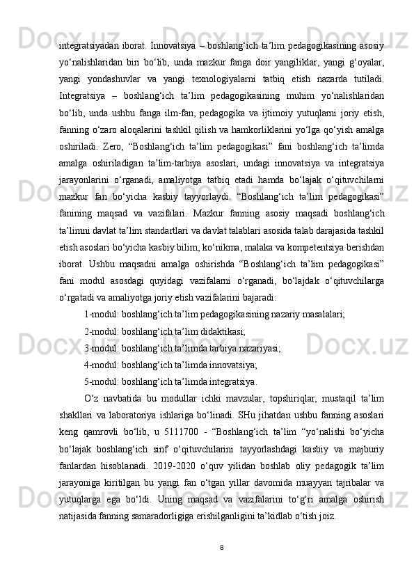 integratsiyadan  iborat. Innovatsiya  – boshlang‘ich ta’lim  pedagogikasining asosiy
yo‘nalishlaridan   biri   bo‘lib,   unda   mazkur   fanga   doir   yangiliklar,   yangi   g‘oyalar,
yangi   yondashuvlar   va   yangi   texnologiyalarni   tatbiq   etish   nazarda   tutiladi.
Integratsiya   –   boshlang‘ich   ta’lim   pedagogikasining   muhim   yo‘nalishlaridan
bo‘lib,   unda   ushbu   fanga   ilm-fan,   pedagogika   va   ijtimoiy   yutuqlarni   joriy   etish,
fanning o‘zaro aloqalarini tashkil qilish va hamkorliklarini yo‘lga qo‘yish amalga
oshiriladi.   Zero,   “Boshlang‘ich   ta’lim   pedagogikasi”   fani   boshlang‘ich   ta’limda
amalga   oshiriladigan   ta’lim-tarbiya   asoslari,   undagi   innovatsiya   va   integratsiya
jarayonlarini   o‘rganadi,   amaliyotga   tatbiq   etadi   hamda   bo‘lajak   o‘qituvchilarni
mazkur   fan   bo‘yicha   kasbiy   tayyorlaydi.   “Boshlang‘ich   ta’lim   pedagogikasi”
fanining   maqsad   va   vazifalari.   Mazkur   fanning   asosiy   maqsadi   boshlang‘ich
ta’limni davlat ta’lim standartlari va davlat talablari asosida talab darajasida tashkil
etish asoslari bo‘yicha kasbiy bilim, ko‘nikma, malaka va kompetentsiya berishdan
iborat.   Ushbu   maqsadni   amalga   oshirishda   “Boshlang‘ich   ta’lim   pedagogikasi”
fani   modul   asosdagi   quyidagi   vazifalarni   o‘rganadi,   bo‘lajdak   o‘qituvchilarga
o‘rgatadi va amaliyotga joriy etish vazifalarini bajaradi:
1-modul: boshlang‘ich ta’lim pedagogikasining nazariy masalalari;
2-modul: boshlang‘ich ta’lim didaktikasi;
3-modul: boshlang‘ich ta’limda tarbiya nazariyasi;
4-modul: boshlang‘ich ta’limda innovatsiya;
5-modul: boshlang‘ich ta’limda integratsiya.
O‘z   navbatida   bu   modullar   ichki   mavzular,   topshiriqlar,   mustaqil   ta’lim
shakllari   va   laboratoriya   ishlariga   bo‘linadi.   SHu   jihatdan   ushbu   fanning   asoslari
keng   qamrovli   bo‘lib,   u   5111700   -   “Boshlang‘ich   ta’lim   “yo‘nalishi   bo‘yicha
bo‘lajak   boshlang‘ich   sinf   o‘qituvchilarini   tayyorlashdagi   kasbiy   va   majburiy
fanlardan   hisoblanadi.   2019-2020   o‘quv   yilidan   boshlab   oliy   pedagogik   ta’lim
jarayoniga   kiritilgan   bu   yangi   fan   o‘tgan   yillar   davomida   muayyan   tajribalar   va
yutuqlarga   ega   bo‘ldi.   Uning   maqsad   va   vazifalarini   to‘g‘ri   amalga   oshirish
natijasida fanning samaradorligiga erishilganligini ta’kidlab o‘tish joiz.
8 