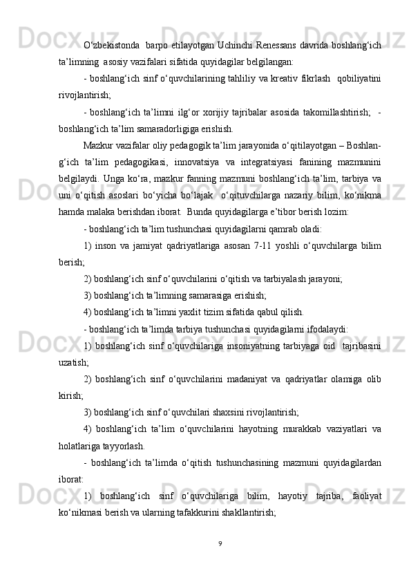 O‘zbekistonda   barpo etilayotgan Uchinchi Renessans davrida boshlang‘ich
ta’limning  asosiy vazifalari sifatida quyidagilar belgilangan:  
- boshlang‘ich sinf o‘quvchilarining tahliliy va kreativ fikrlash   qobiliyatini
rivojlantirish;  
-   boshlang‘ich   ta’limni   ilg‘or   xorijiy   tajribalar   asosida   takomillashtirish;     -
boshlang‘ich ta’lim samaradorligiga erishish.  
Mazkur vazifalar oliy pedagogik ta’lim jarayonida o‘qitilayotgan – Boshlan-
g‘ich   ta’lim   pedagogikasi,   innovatsiya   va   integratsiyasi   fanining   mazmunini
belgilaydi.   Unga   ko‘ra,   mazkur   fanning   mazmuni   boshlang‘ich   ta’lim,   tarbiya   va
uni   o‘qitish   asoslari   bo‘yicha   bo‘lajak     o‘qituvchilarga   nazariy   bilim,   ko‘nikma
hamda malaka berishdan iborat.  Bunda quyidagilarga e’tibor berish lozim:   
- boshlang‘ich ta’lim tushunchasi quyidagilarni qamrab oladi:  
1)   inson   va   jamiyat   qadriyatlariga   asosan   7-11   yoshli   o‘quvchilarga   bilim
berish;  
2) boshlang‘ich sinf o‘quvchilarini o‘qitish va tarbiyalash jarayoni;  
3) boshlang‘ich ta’limning samarasiga erishish;  
4) boshlang‘ich ta’limni yaxlit tizim sifatida qabul qilish.  
- boshlang‘ich ta’limda tarbiya tushunchasi quyidagilarni ifodalaydi:  
1)   boshlang‘ich   sinf   o‘quvchilariga   insoniyatning   tarbiyaga   oid     tajribasini
uzatish;  
2)   boshlang‘ich   sinf   o‘quvchilarini   madaniyat   va   qadriyatlar   olamiga   olib
kirish;  
3) boshlang‘ich sinf o‘quvchilari shaxsini rivojlantirish;  
4)   boshlang‘ich   ta’lim   o‘quvchilarini   hayotning   murakkab   vaziyatlari   va
holatlariga tayyorlash.  
-   boshlang‘ich   ta’limda   o‘qitish   tushunchasining   mazmuni   quyidagilardan
iborat:  
1)   boshlang‘ich   sinf   o‘quvchilariga   bilim,   hayotiy   tajriba,   faoliyat
ko‘nikmasi berish va ularning tafakkurini shakllantirish;  
9 