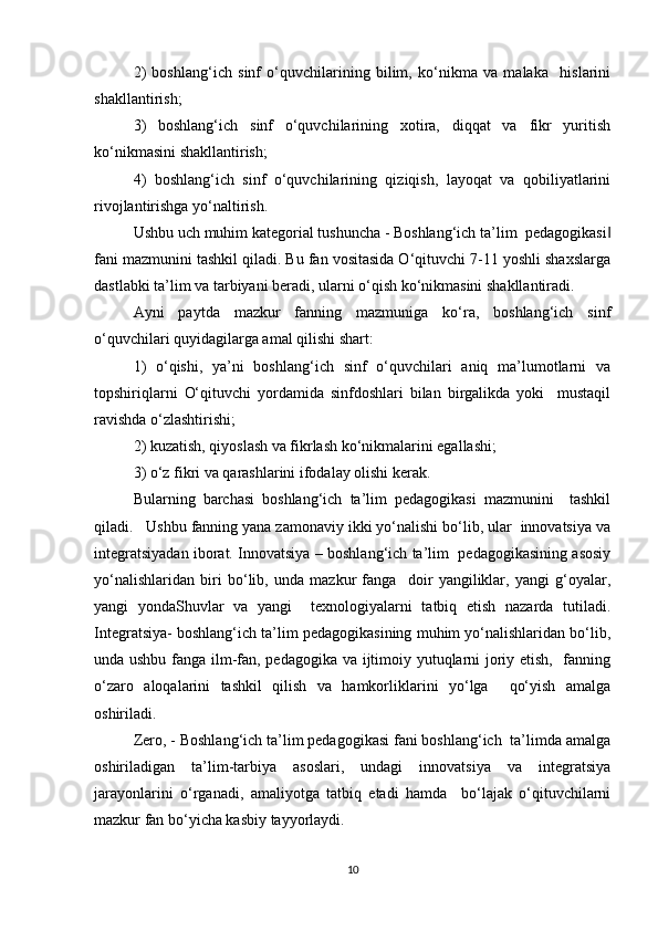 2)   boshlang‘ich   sinf   o‘quvchilarining   bilim,   ko‘nikma   va   malaka     hislarini
shakllantirish;  
3)   boshlang‘ich   sinf   o‘quvchilarining   xotira,   diqqat   va   fikr   yuritish
ko‘nikmasini shakllantirish;  
4)   boshlang‘ich   sinf   o‘quvchilarining   qiziqish,   layoqat   va   qobiliyatlarini
rivojlantirishga yo‘naltirish.  
Ushbu uch muhim kategorial tushuncha - Boshlang‘ich ta’lim  pedagogikasi‖
fani mazmunini tashkil qiladi. Bu fan vositasida O‘qituvchi 7-11 yoshli shaxslarga
dastlabki ta’lim va tarbiyani beradi, ularni o‘qish ko‘nikmasini shakllantiradi.   
Ayni   paytda   mazkur   fanning   mazmuniga   ko‘ra,   boshlang‘ich   sinf
o‘quvchilari quyidagilarga amal qilishi shart:  
1)   o‘qishi,   ya’ni   boshlang‘ich   sinf   o‘quvchilari   aniq   ma’lumotlarni   va
topshiriqlarni   O‘qituvchi   yordamida   sinfdoshlari   bilan   birgalikda   yoki     mustaqil
ravishda o‘zlashtirishi;  
2) kuzatish, qiyoslash va fikrlash ko‘nikmalarini egallashi;  
3) o‘z fikri va qarashlarini ifodalay olishi kerak.  
Bularning   barchasi   boshlang‘ich   ta’lim   pedagogikasi   mazmunini     tashkil
qiladi.   Ushbu fanning yana zamonaviy ikki yo‘nalishi bo‘lib, ular  innovatsiya va
integratsiyadan iborat. Innovatsiya – boshlang‘ich ta’lim  pedagogikasining asosiy
yo‘nalishlaridan   biri   bo‘lib,   unda   mazkur   fanga     doir   yangiliklar,   yangi   g‘oyalar,
yangi   yondaShuvlar   va   yangi     texnologiyalarni   tatbiq   etish   nazarda   tutiladi.
Integratsiya- boshlang‘ich ta’lim pedagogikasining muhim yo‘nalishlaridan bo‘lib,
unda ushbu fanga ilm-fan, pedagogika va ijtimoiy yutuqlarni joriy etish,   fanning
o‘zaro   aloqalarini   tashkil   qilish   va   hamkorliklarini   yo‘lga     qo‘yish   amalga
oshiriladi.  
Zero, - Boshlang‘ich ta’lim pedagogikasi fani boshlang‘ich  ta’limda amalga
oshiriladigan   ta’lim-tarbiya   asoslari,   undagi   innovatsiya   va   integratsiya
jarayonlarini   o‘rganadi,   amaliyotga   tatbiq   etadi   hamda     bo‘lajak   o‘qituvchilarni
mazkur fan bo‘yicha kasbiy tayyorlaydi.  
10 