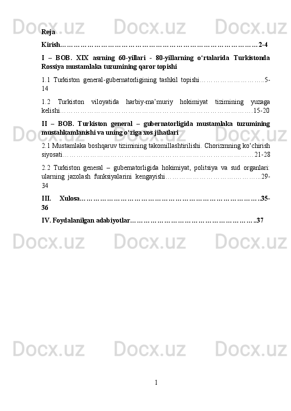 Reja
Kirish……………………………………………………………………………2-4
I   –   BOB.   XIX   asrning   60-yillari   -   80-yillarning   o‘rtalarida   Turkistonda
Rossiya mustamlaka tuzumining qaror topishi
1.1   Turkiston   general-gubernatorligining   tashkil   topishi………………………..5-
14
1.2   Turkiston   viloyatida   harbiy-ma’muriy   hokimiyat   tizimining   yuzaga
kelishi………………………………………………………………………….15-20
II   –   BOB.   Turkiston   general   –   gubernatorligida   mustamlaka   tuzumining
mustahkamlanishi va uning o‘ziga xos jihatlari
2.1 Mustamlaka boshqaruv tizimining takomillashtirilishi. Chorizmning ko‘chirish
siyosati…………………………………………………………………………21-28
2.2   Turkiston   general   –   gubernatorligida   hokimiyat,   politsiya   va   sud   organlari:
ularning   jazolash   funksiyalarini   kengayishi………………………….………...29-
34
III.   Xulosa……………………………………………………………………..35-
36
IV. Foydalanilgan adabiyotlar………………………………………………..37
1 